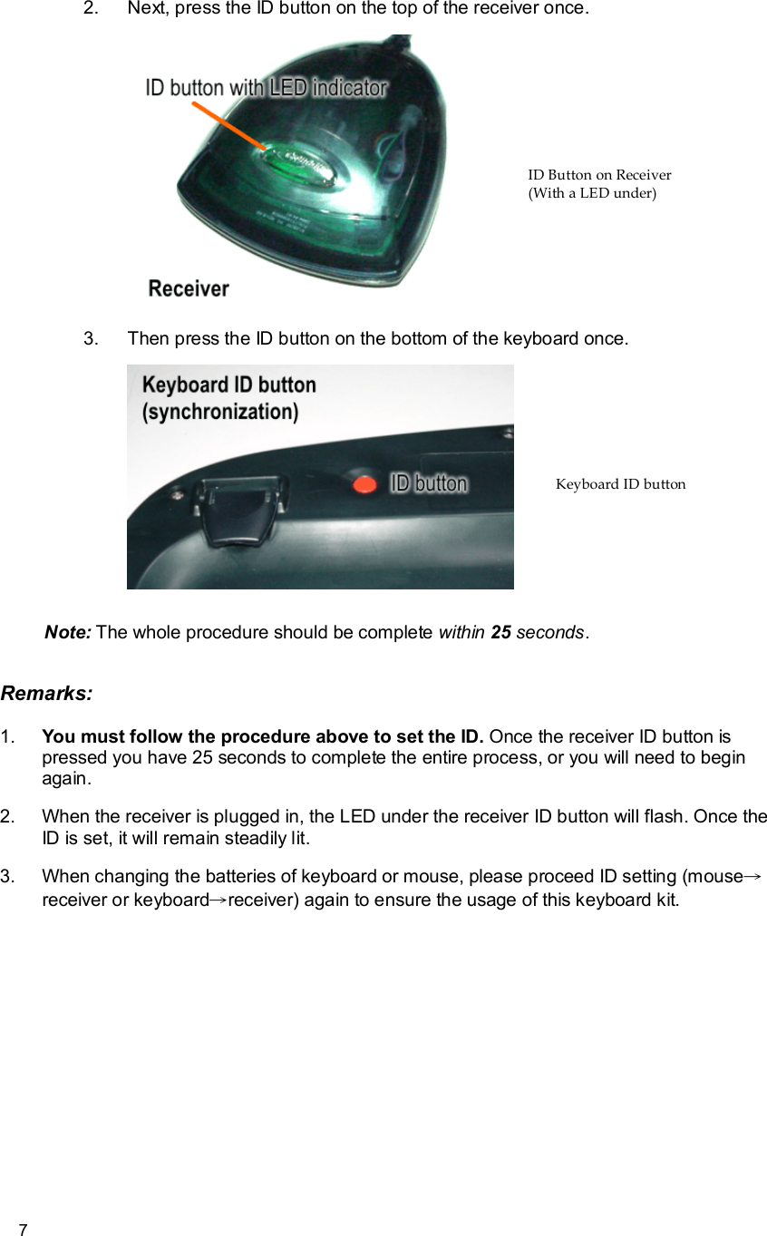      7 2. Next, press the ID button on the top of the receiver once.      3. Then press the ID button on the bottom of the keyboard once.   Note: The whole procedure should be complete within 25 seconds. Remarks: 1.  You must follow the procedure above to set the ID. Once the receiver ID button is pressed you have 25 seconds to complete the entire process, or you will need to begin again. 2. When the receiver is plugged in, the LED under the receiver ID button will flash. Once the ID is set, it will remain steadily lit. 3. When changing the batteries of keyboard or mouse, please proceed ID setting (mouse→receiver or keyboard→receiver) again to ensure the usage of this keyboard kit. ID Button on Receiver  (With a LED under) Keyboard ID button 