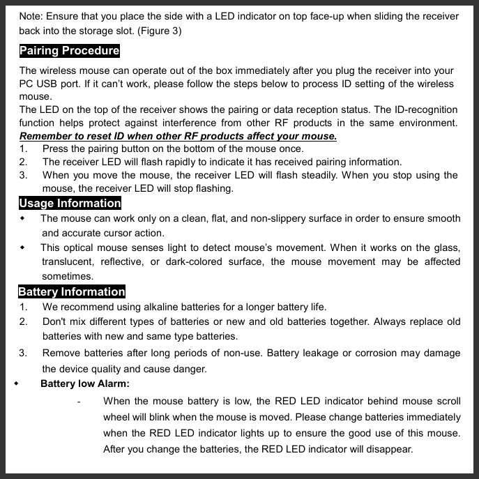   Note: Ensure that you place the side with a LED indicator on top face-up when sliding the receiver back into the storage slot. (Figure 3) Pairing Procedure The wireless mouse can operate out of the box immediately after you plug the receiver into your PC USB port. If it can’t work, please follow the steps below to process ID setting of the wireless mouse. The LED on the top of the receiver shows the pairing or data reception status. The ID-recognition function helps protect against interference from other RF products in the same environment. Remember to reset ID when other RF products affect your mouse. 1.  Press the pairing button on the bottom of the mouse once. 2.  The receiver LED will flash rapidly to indicate it has received pairing information. 3.  When you move the mouse, the receiver LED will flash steadily. When you stop using the mouse, the receiver LED will stop flashing. Usage Information   The mouse can work only on a clean, flat, and non-slippery surface in order to ensure smooth and accurate cursor action.   This optical mouse senses light to detect mouse’s movement. When it works on the glass, translucent, reflective, or dark-colored surface, the mouse movement may be affected sometimes. Battery Information 1.  We recommend using alkaline batteries for a longer battery life. 2.  Don&apos;t mix different types of batteries or new and old batteries together. Always replace old batteries with new and same type batteries. 3.      Remove batteries after long periods of non-use. Battery leakage or corrosion may damage the device quality and cause danger.   Battery low Alarm:   -  When the mouse battery is low, the RED LED indicator behind mouse scroll wheel will blink when the mouse is moved. Please change batteries immediately when the RED LED indicator lights up to ensure the good use of this mouse. After you change the batteries, the RED LED indicator will disappear. 