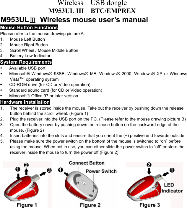 Wireless  USB dongle M953UL III    BTC/EMPREX M953ULⅢ  Wireless mouse user’s manual Mouse Button Functions Please refer to the mouse drawing picture A: 1. Mouse Left Button 2.  Mouse Right Button 3.  Scroll Wheel / Mouse Middle Button 4. Battery Low Indicator System Requirements   Available USB port   Microsoft® Windows® 98SE, Windows® ME, Windows® 2000, Windows® XP or Windows Vista™ operating system   CD-ROM drive (for CD or Video operation)   Standard sound card (for CD or Video operation)   Microsoft Office 97 or later version Hardware Installation 1.  The receiver is stored inside the mouse. Take out the receiver by pushing down the release   button behind the scroll wheel. (Figure 1) 2.  Plug the receiver into the USB port on the PC. (Please refer to the mouse drawing picture B) 3.  Open the battery cover by pushing down the release button on the backward edge of the mouse. (Figure 2) 4.  Insert batteries into the slots and ensure that you orient the (+) positive end towards outside.   5.  Please make sure the power switch on the bottom of the mouse is switched to “on” before using the mouse. When not in use, you can either slide the power switch to “off” or store the receiver inside the mouse to turn the power off (Figure 2)                