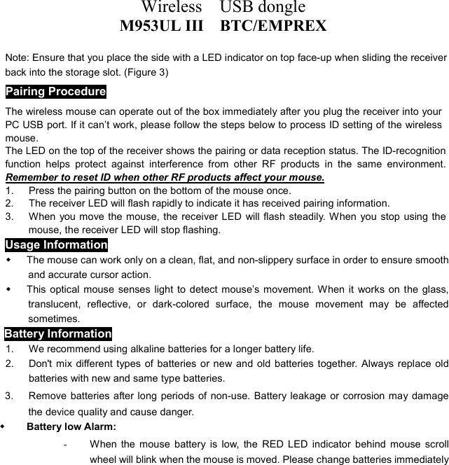 Wireless  USB dongle M953UL III    BTC/EMPREX  Note: Ensure that you place the side with a LED indicator on top face-up when sliding the receiver back into the storage slot. (Figure 3) Pairing Procedure The wireless mouse can operate out of the box immediately after you plug the receiver into your PC USB port. If it can’t work, please follow the steps below to process ID setting of the wireless mouse. The LED on the top of the receiver shows the pairing or data reception status. The ID-recognition function helps protect against interference from other RF products in the same environment. Remember to reset ID when other RF products affect your mouse. 1.  Press the pairing button on the bottom of the mouse once. 2.  The receiver LED will flash rapidly to indicate it has received pairing information. 3.  When you move the mouse, the receiver LED will flash steadily. When you stop using the mouse, the receiver LED will stop flashing. Usage Information   The mouse can work only on a clean, flat, and non-slippery surface in order to ensure smooth and accurate cursor action.   This optical mouse senses light to detect mouse’s movement. When it works on the glass, translucent, reflective, or dark-colored surface, the mouse movement may be affected sometimes. Battery Information 1.  We recommend using alkaline batteries for a longer battery life. 2.  Don&apos;t mix different types of batteries or new and old batteries together. Always replace old batteries with new and same type batteries. 3.      Remove batteries after long periods of non-use. Battery leakage or corrosion may damage the device quality and cause danger.   Battery low Alarm:   -  When the mouse battery is low, the RED LED indicator behind mouse scroll wheel will blink when the mouse is moved. Please change batteries immediately 