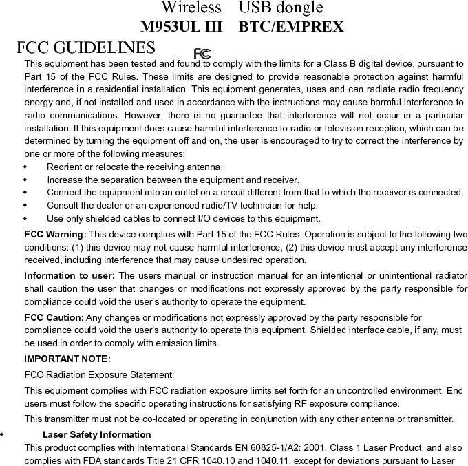 Wireless  USB dongle M953UL III    BTC/EMPREX Notice No.50, dated June 24, 2007. FCC RF Radiation Exposure Statement: This equipment complies with FCC RF radiation   exposure limits set forth for an uncontrolled environment. This device and its antenna must not   be co-located or operating in conjunction with any other antenna or transmitter.   