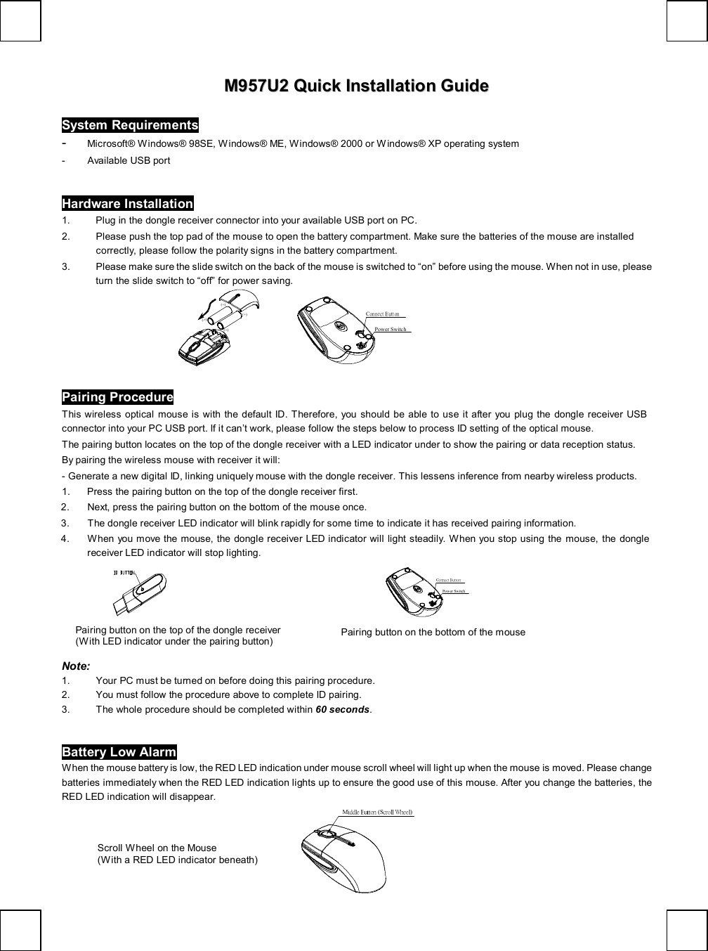   MM995577UU22  QQuuiicckk  IInnssttaallllaattiioonn  GGuuiiddee  System Requirements -  Microsoft® Windows® 98SE, Windows® ME, Windows® 2000 or Windows® XP operating system - Available USB port Hardware Installation 1. Plug in the dongle receiver connector into your available USB port on PC.    2. Please push the top pad of the mouse to open the battery compartment. Make sure the batteries of the mouse are installed correctly, please follow the polarity signs in the battery compartment. 3. Please make sure the slide switch on the back of the mouse is switched to “on” before using the mouse. When not in use, please turn the slide switch to “off” for power saving.  (--)(+)(+)(--)           Connect ButtonPower Switch Pairing Procedure This wireless optical mouse is with the default ID. Therefore, you should be able to use it after you plug the dongle receiver USB connector into your PC USB port. If it can’t work, please follow the steps below to process ID setting of the optical mouse. The pairing button locates on the top of the dongle receiver with a LED indicator under to show the pairing or data reception status.  By pairing the wireless mouse with receiver it will:  - Generate a new digital ID, linking uniquely mouse with the dongle receiver. This lessens inference from nearby wireless products. 1. Press the pairing button on the top of the dongle receiver first. 2. Next, press the pairing button on the bottom of the mouse once. 3. The dongle receiver LED indicator will blink rapidly for some time to indicate it has received pairing information. 4. When you move the mouse, the dongle receiver LED indicator will light steadily. When you stop using the mouse, the dongle receiver LED indicator will stop lighting.                                          Connect ButtonPower Switch Note:  1. Your PC must be turned on before doing this pairing procedure. 2. You must follow the procedure above to complete ID pairing. 3. The whole procedure should be completed within 60 seconds. Battery Low Alarm When the mouse battery is low, the RED LED indication under mouse scroll wheel will light up when the mouse is moved. Please change batteries immediately when the RED LED indication lights up to ensure the good use of this mouse. After you change the batteries, the RED LED indication will disappear. Middle Button (Scroll Wheel) Pairing button on the top of the dongle receiver  (With LED indicator under the pairing button)  Pairing button on the bottom of the mouse Scroll Wheel on the Mouse (With a RED LED indicator beneath) 