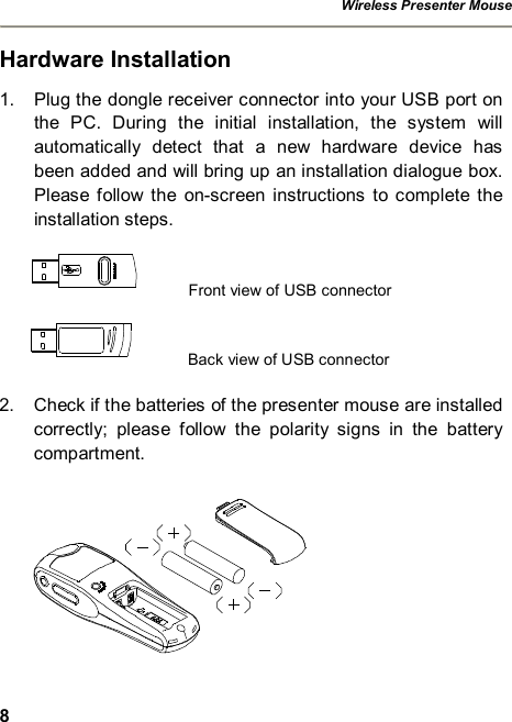 Wireless Presenter Mouse  8 Hardware Installation 1. Plug the dongle receiver connector into your USB port on the PC. During the initial installation, the system will automatically detect that a new hardware device has been added and will bring up an installation dialogue box. Please follow the on-screen instructions to complete the installation steps.    Front view of USB connector      Back view of USB connector  2. Check if the batteries of the presenter mouse are installed correctly; please follow the polarity signs in the battery compartment.   