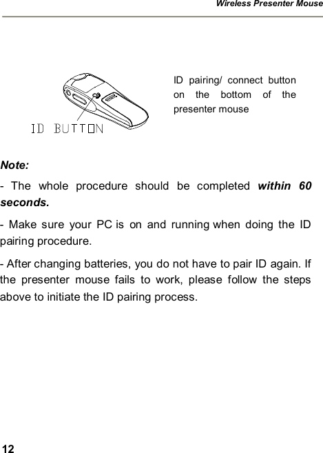 Wireless Presenter Mouse  12     Note: - The whole procedure should be completed  within 60 seconds. - Make sure your PC is on and running when doing the ID pairing procedure. - After changing batteries, you do not have to pair ID again. If the presenter mouse fails to work, please follow the steps above to initiate the ID pairing process. ID pairing/ connect button on the bottom of the presenter mouse 