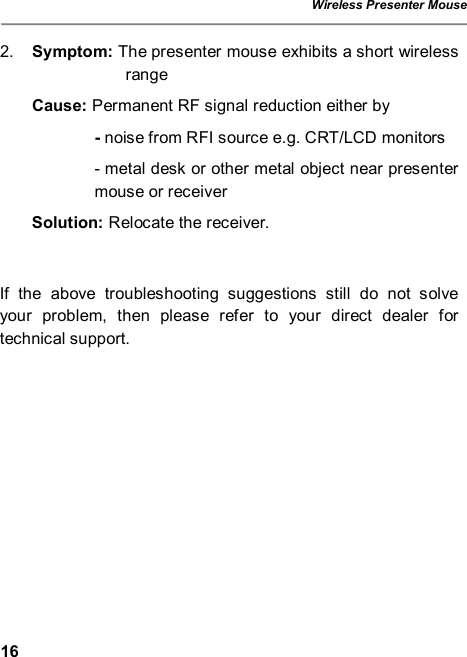 Wireless Presenter Mouse  16 2.  Symptom: The presenter mouse exhibits a short wireless range Cause: Permanent RF signal reduction either by - noise from RFI source e.g. CRT/LCD monitors - metal desk or other metal object near presenter mouse or receiver  Solution: Relocate the receiver.  If the above troubleshooting suggestions still do not solve your problem, then please refer to your direct dealer for technical support.     