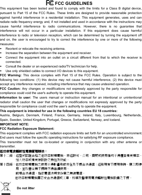     FCC GUIDELINES This equipment has been tested and found to comply with the limits for a Class B digital device, pursuant to Part 15 of the FCC Rules. These limits are designed to provide reasonable protection against harmful interference in a residential installation. This equipment generates, uses and can radiate radio frequency energy and, if not installed and used in accordance with the instructions may cause harmful interference to radio communications. However, there is no guarantee that interference will not occur in a particular installation. If this equipment does cause harmful interference to radio or television reception, which can be determined by turning the equipment off and on, the user is encouraged to try to correct the interference by one or more of the following measures: w Reorient or relocate the receiving antenna. w Increase the separation between the equipment and receiver. w Connect the equipment into an outlet on a circuit different from that to which the receiver is connected. w Consult the dealer or an experienced radio/TV technician for help. w Use only shielded cables to connect I/O devices to this equipment. FCC Warning: This device complies with Part 15 of the FCC Rules. Operation is subject to the following two conditions: (1) this device may not cause harmful interference, (2) this device must accept any interference received, including interference that may cause undesired operation. FCC Caution: Any changes or modifications not expressly approved by the party responsible for compliance could void the user&apos;s authority to operate this equipment. Information to user:  The users manual or instruction manual for an intentional or unintentional radiator shall caution the user that changes or modifications not expressly approved by the party responsible for compliance could void the user’s authority to operate the equipment. This equipment is intended for use in the following countries EU 18 countries: Austria, Belgium, Denmark, Finland, France, Germany, Ireland, Italy, Luxembourg, Netherlands, Spain, Sweden, United Kingdom, Portugal, Greece, Switzerland, Norway, and Iceland. IMPORTANT NOTE: FCC Radiation Exposure Statement: This equipment complies with FCC radiation exposure limits set forth for an uncontrolled environment. End users must follow the specific operating instructions for satisfying RF exposure compliance. This transmitter must not be co-located or operating in conjunction with any other antenna or transmitter. 低功率電波輻射性電機管理辦法： 第十二條：經型式認證合格之低功率射頻電機，非經許可，公司、商號或使用者均不得擅自變更頻率、加大功率或變更原設計之特性及功能。 第十四條：低功率射頻電機之使用不得影響飛航安全及干擾合法通信；經發現有干擾現象時，應立即停用，並改善至無干擾時方得繼續使用。  前項合法通信，指依電信法規定作業之無線電信。  低功率射頻電機需忍受合法通信或工業、科學及醫療用電波輻射性電機設備之干擾。   Do not litter 