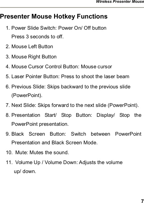 Wireless Presenter Mouse  7 Presenter Mouse Hotkey Functions 1. Power Slide Switch: Power On/ Off button Press 3 seconds to off.   2. Mouse Left Button 3. Mouse Right Button 4. Mouse Cursor Control Button: Mouse cursor 5. Laser Pointer Button: Press to shoot the laser beam 6. Previous Slide: Skips backward to the previous slide  (PowerPoint). 7. Next Slide: Skips forward to the next slide (PowerPoint). 8. Presentation Start/ Stop Button: Display/ Stop the PowerPoint presentation. 9. Black Screen Button: Switch between PowerPoint Presentation and Black Screen Mode. 10. Mute: Mutes the sound. 11. Volume Up / Volume Down: Adjusts the volume  up/ down. 