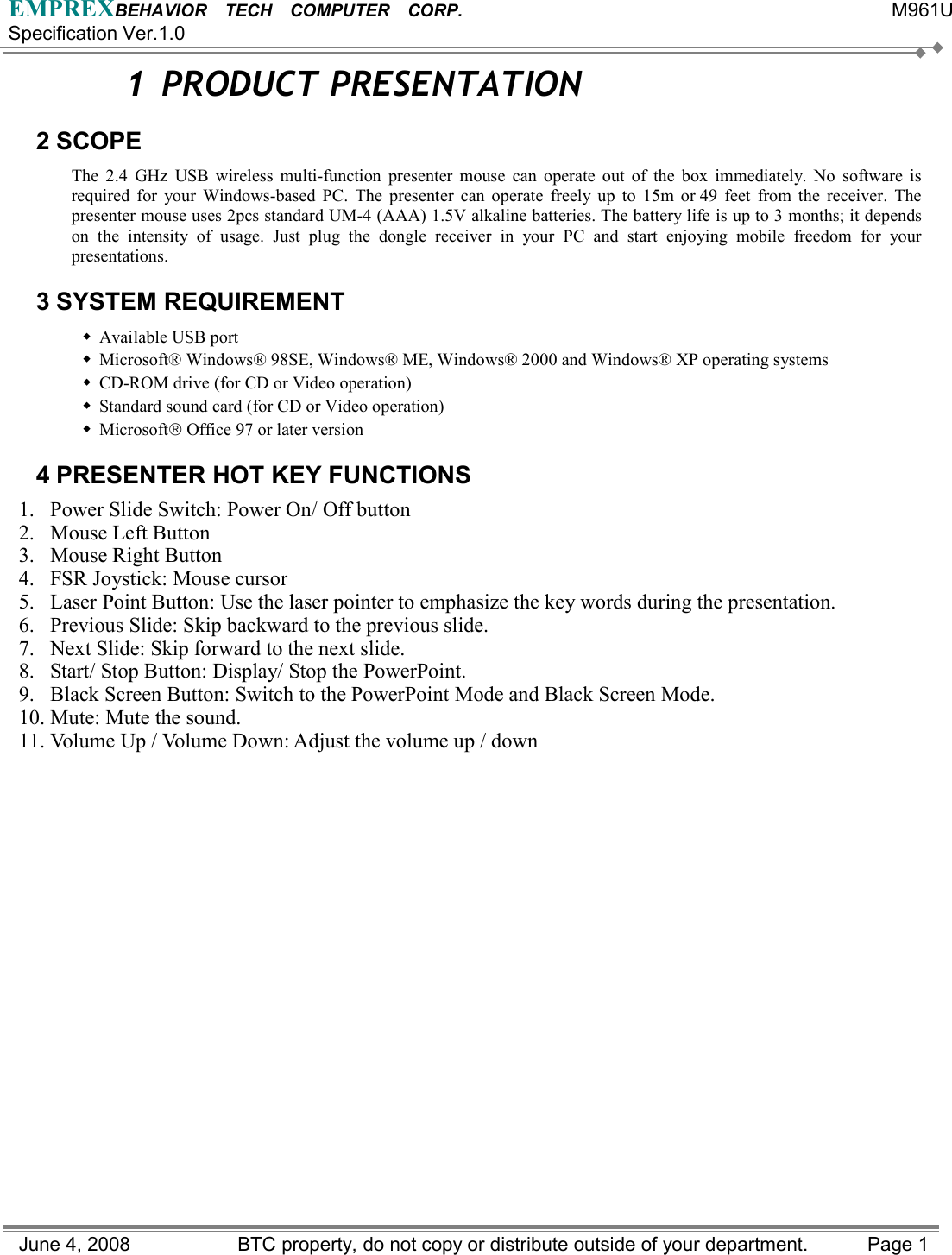 EMPREXBEHAVIOR  TECH  COMPUTER  CORP.                                                 M961U Specification Ver.1.0 June 4, 2008                BTC property, do not copy or distribute outside of your department.    Page 1 1 PRODUCT PRESENTATION 2 SCOPE The 2.4 GHz USB wireless multi-function presenter mouse can operate out of the box immediately. No software is required for your Windows-based PC. The presenter can operate freely up to 15m or 49 feet from the receiver. The presenter mouse uses 2pcs standard UM-4 (AAA) 1.5V alkaline batteries. The battery life is up to 3 months; it depends on the intensity of usage. Just plug the dongle receiver in your PC and start enjoying mobile freedom for your presentations.  3 SYSTEM REQUIREMENT  Available USB port  Microsoft® Windows® 98SE, Windows® ME, Windows® 2000 and Windows® XP operating systems  CD-ROM drive (for CD or Video operation)  Standard sound card (for CD or Video operation)  Microsoft Office 97 or later version 4 PRESENTER HOT KEY FUNCTIONS 1.  Power Slide Switch: Power On/ Off button     2. Mouse Left Button 3. Mouse Right Button 4.  FSR Joystick: Mouse cursor 5.  Laser Point Button: Use the laser pointer to emphasize the key words during the presentation. 6.  Previous Slide: Skip backward to the previous slide. 7.  Next Slide: Skip forward to the next slide. 8.  Start/ Stop Button: Display/ Stop the PowerPoint. 9.  Black Screen Button: Switch to the PowerPoint Mode and Black Screen Mode. 10. Mute: Mute the sound. 11. Volume Up / Volume Down: Adjust the volume up / down 