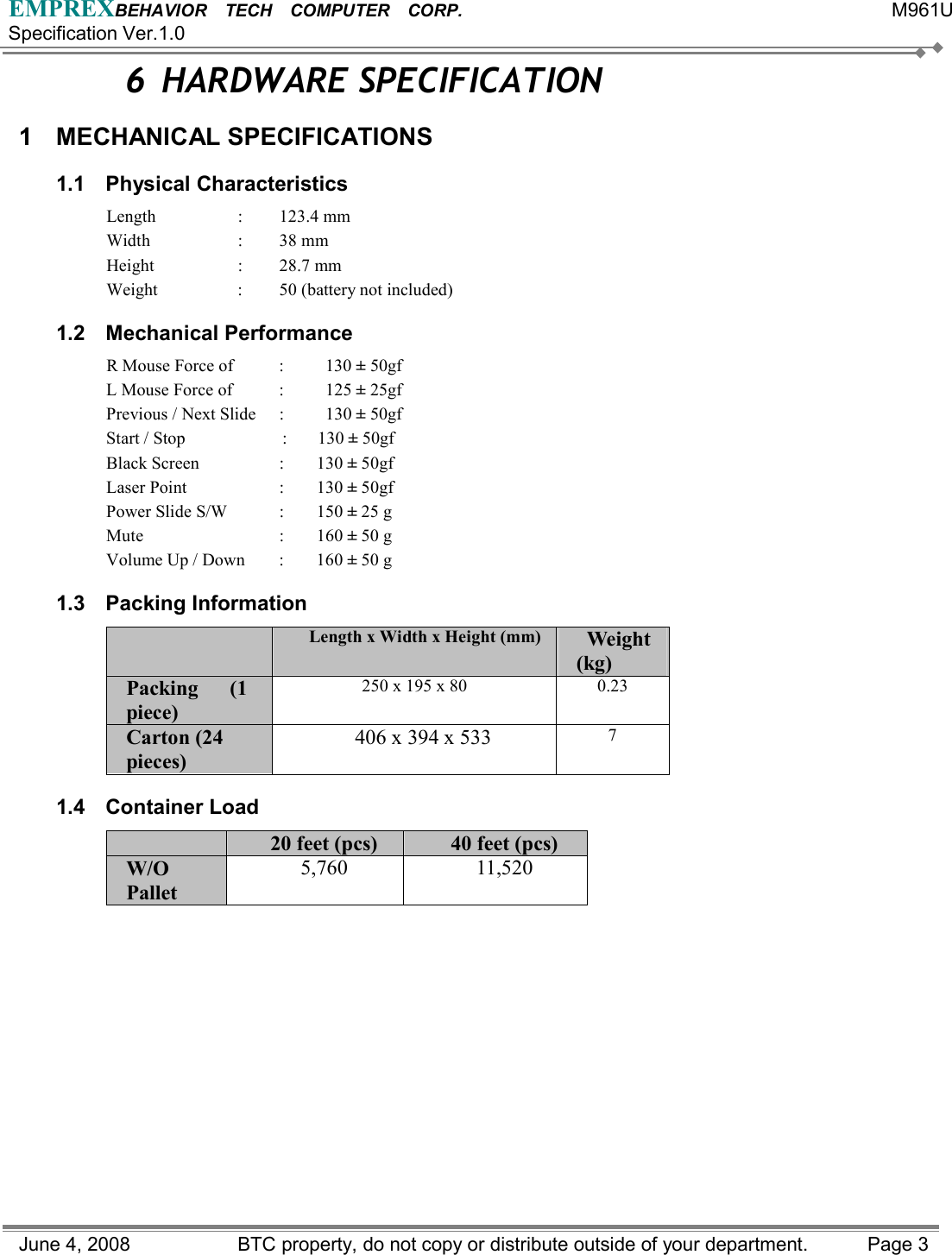 EMPREXBEHAVIOR  TECH  COMPUTER  CORP.                                                 M961U Specification Ver.1.0 June 4, 2008                BTC property, do not copy or distribute outside of your department.    Page 3 6 HARDWARE SPECIFICATION 1 MECHANICAL SPECIFICATIONS 1.1 Physical Characteristics Length : 123.4 mm  Width : 38 mm Height : 28.7 mm Weight  :  50 (battery not included) 1.2 Mechanical Performance R Mouse Force of      :    130 ± 50gf   L Mouse Force of      :    125 ± 25gf Previous / Next Slide  :    130 ± 50gf Start / Stop   :  130 ± 50gf Black Screen  :  130 ± 50gf Laser Point  :  130 ± 50gf Power Slide S/W  :    150 ± 25 g Mute : 160 ± 50 g Volume Up / Down  :  160 ± 50 g 1.3 Packing Information  Length x Width x Height (mm) Weight  (kg) Packing   (1 piece) 250 x 195 x 80  0.23 Carton (24 pieces)  406 x 394 x 533  7 1.4 Container Load  20 feet (pcs)  40 feet (pcs)   W/O Pallet  5,760 11,520   