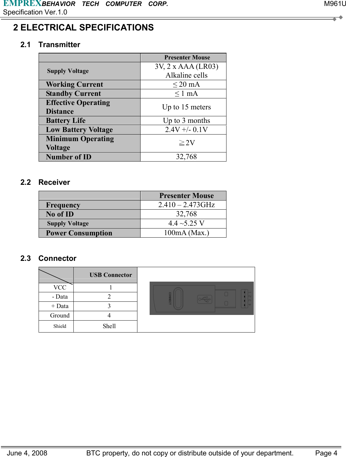 EMPREXBEHAVIOR  TECH  COMPUTER  CORP.                                                 M961U Specification Ver.1.0 June 4, 2008                BTC property, do not copy or distribute outside of your department.    Page 4 2 ELECTRICAL SPECIFICATIONS   2.1 Transmitter  Presenter Mouse Supply Voltage  3V, 2 x AAA (LR03) Alkaline cells Working Current  ≤ 20 mA Standby Current  ≤ 1 mA Effective Operating Distance  Up to 15 meters Battery Life  Up to 3 months Low Battery Voltage  2.4V +/- 0.1V Minimum Operating Voltage   ≧2V Number of ID  32,768  2.2 Receiver  Presenter Mouse Frequency   2.410 – 2.473GHz   No of ID  32,768 Supply Voltage  4.4 ~5.25 V Power Consumption  100mA (Max.)  2.3 Connector   USB Connector  VCC  1 - Data  2 + Data  3 Ground 4 Shield  Shell          