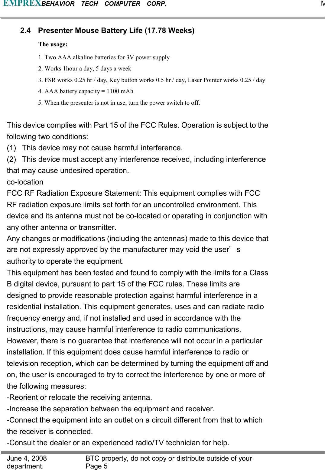 EMPREXBEHAVIOR  TECH  COMPUTER  CORP.                                                 MJune 4, 2008                BTC property, do not copy or distribute outside of your department.   Page 5 2.4  Presenter Mouse Battery Life (17.78 Weeks) The usage: 1. Two AAA alkaline batteries for 3V power supply   2. Works 1hour a day, 5 days a week 3. FSR works 0.25 hr / day, Key button works 0.5 hr / day, Laser Pointer works 0.25 / day 4. AAA battery capacity = 1100 mAh 5. When the presenter is not in use, turn the power switch to off.  This device complies with Part 15 of the FCC Rules. Operation is subject to the following two conditions: (1)  This device may not cause harmful interference. (2)  This device must accept any interference received, including interference that may cause undesired operation. co-location FCC RF Radiation Exposure Statement: This equipment complies with FCC RF radiation exposure limits set forth for an uncontrolled environment. This device and its antenna must not be co-located or operating in conjunction with any other antenna or transmitter. Any changes or modifications (including the antennas) made to this device that are not expressly approved by the manufacturer may void the user’s authority to operate the equipment.   This equipment has been tested and found to comply with the limits for a Class B digital device, pursuant to part 15 of the FCC rules. These limits are designed to provide reasonable protection against harmful interference in a residential installation. This equipment generates, uses and can radiate radio frequency energy and, if not installed and used in accordance with the   instructions, may cause harmful interference to radio communications. However, there is no guarantee that interference will not occur in a particular installation. If this equipment does cause harmful interference to radio or television reception, which can be determined by turning the equipment off and on, the user is encouraged to try to correct the interference by one or more of the following measures: -Reorient or relocate the receiving antenna. -Increase the separation between the equipment and receiver. -Connect the equipment into an outlet on a circuit different from that to which the receiver is connected. -Consult the dealer or an experienced radio/TV technician for help. 