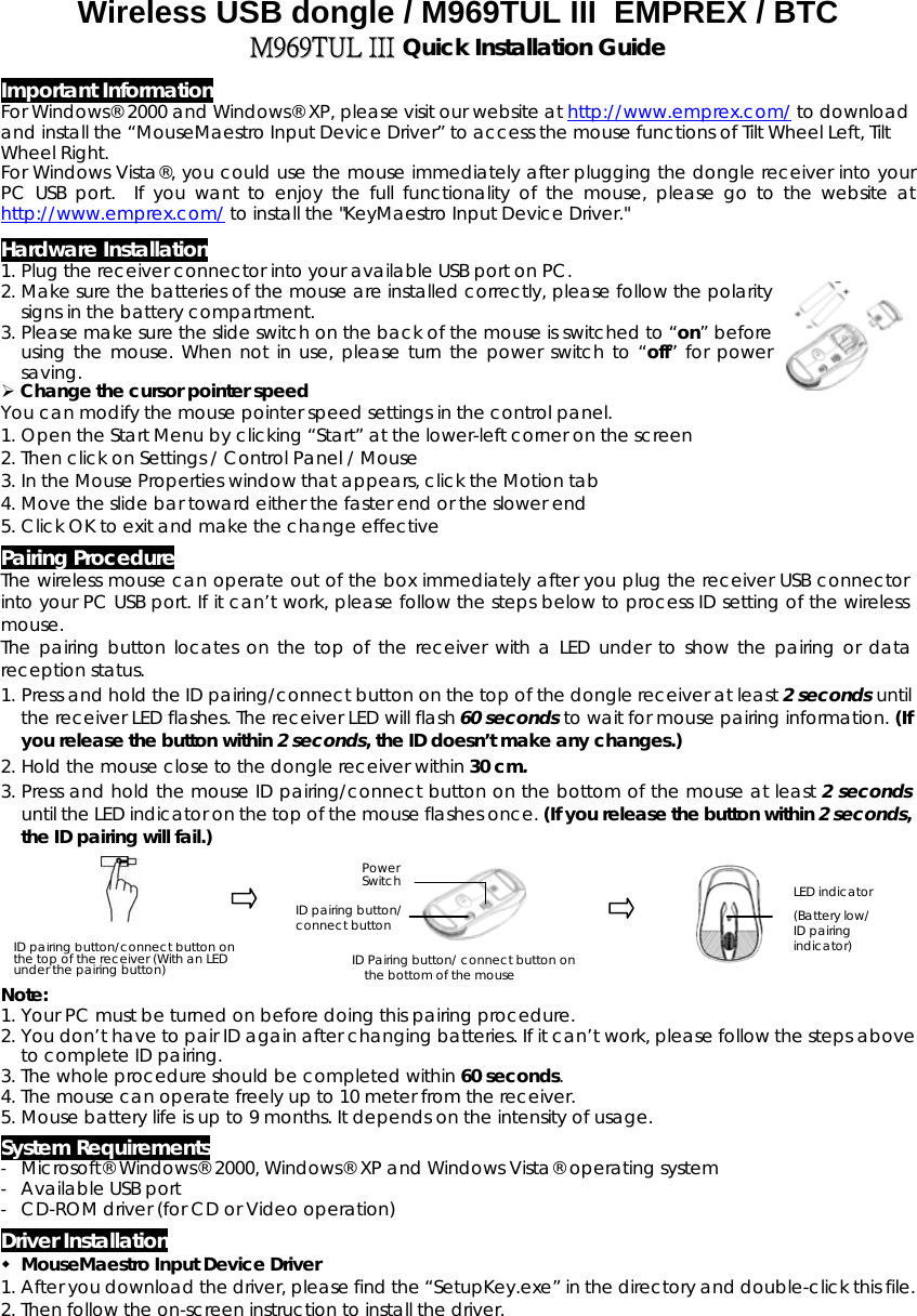 Wireless USB dongle / M969TUL III  EMPREX / BTC  MM996699TTUULL  IIIIII  QQuuiicckk  IInnssttaallllaattiioonn  GGuuiiddee Important Information For Windows® 2000 and Windows® XP, please visit our website at http://www.emprex.com/ to download and install the “MouseMaestro Input Device Driver” to access the mouse functions of Tilt Wheel Left, Tilt Wheel Right.  For Windows Vista®, you could use the mouse immediately after plugging the dongle receiver into your PC USB port.  If you want to enjoy the full functionality of the mouse, please go to the website at http://www.emprex.com/ to install the &quot;KeyMaestro Input Device Driver.&quot; Hardware Installation 1. Plug the receiver connector into your available USB port on PC.   2. Make sure the batteries of the mouse are installed correctly, please follow the polarity signs in the battery compartment.  3. Please make sure the slide switch on the back of the mouse is switched to “on” before using the mouse. When not in use, please turn the power switch to “off” for power saving.    Change the cursor pointer speed You can modify the mouse pointer speed settings in the control panel. 1. Open the Start Menu by clicking “Start” at the lower-left corner on the screen 2. Then click on Settings / Control Panel / Mouse 3. In the Mouse Properties window that appears, click the Motion tab 4. Move the slide bar toward either the faster end or the slower end 5. Click OK to exit and make the change effective Pairing Procedure The wireless mouse can operate out of the box immediately after you plug the receiver USB connector into your PC USB port. If it can’t work, please follow the steps below to process ID setting of the wireless mouse. The pairing button locates on the top of the receiver with a LED under to show the pairing or data reception status.  1. Press and hold the ID pairing/connect button on the top of the dongle receiver at least 2 seconds until the receiver LED flashes. The receiver LED will flash 60 seconds to wait for mouse pairing information. (If you release the button within 2 seconds, the ID doesn’t make any changes.) 2. Hold the mouse close to the dongle receiver within 30 cm. 3. Press and hold the mouse ID pairing/connect button on the bottom of the mouse at least 2 seconds until the LED indicator on the top of the mouse flashes once. (If you release the button within 2 seconds, the ID pairing will fail.)                                                                                                                             Power Switch ID pairing button/ connect button                                          LED indicator (Battery low/ ID pairing indicator) ID pairing button/connect button on the top of the receiver (With an LED under the pairing button)  ID Pairing button/ connect button on the bottom of the mouse Note:  1. Your PC must be turned on before doing this pairing procedure. 2. You don’t have to pair ID again after changing batteries. If it can’t work, please follow the steps above to complete ID pairing. 3. The whole procedure should be completed within 60 seconds. 4. The mouse can operate freely up to 10 meter from the receiver. 5. Mouse battery life is up to 9 months. It depends on the intensity of usage. System Requirements -  Microsoft® Windows® 2000, Windows® XP and Windows Vista® operating system -  Available USB port -  CD-ROM driver (for CD or Video operation) Driver Installation  MouseMaestro Input Device Driver 1. After you download the driver, please find the “SetupKey.exe” in the directory and double-click this file. 2. Then follow the on-screen instruction to install the driver.  