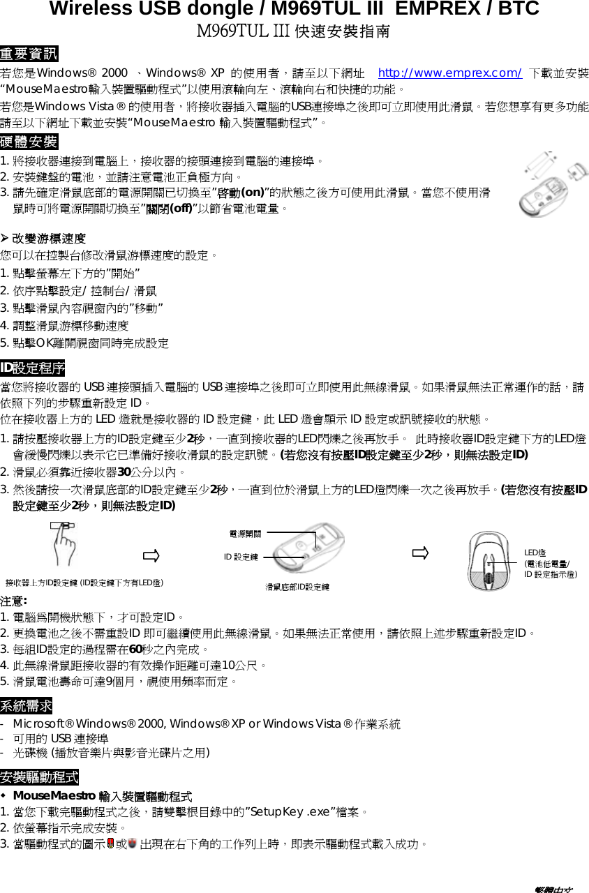 Wireless USB dongle / M969TUL III  EMPREX / BTC  M969TUL III 快速安裝指南 重要資訊 若您是Windows® 2000 、Windows® XP 的使用者，請至以下網址  http://www.emprex.com/ 下載並安裝“MouseMaestro輸入裝置驅動程式”以使用滾輪向左、滾輪向右和快捷的功能。 若您是Windows Vista® 的使用者，將接收器插入電腦的USB連接埠之後即可立即使用此滑鼠。若您想享有更多功能請至以下網址下載並安裝“MouseMaestro 輸入裝置驅動程式”。 硬體安裝 1. 將接收器連接到電腦上，接收器的接頭連接到電腦的連接埠。 2. 安裝鍵盤的電池，並請注意電池正負極方向。 3. 請先確定滑鼠底部的電源開關已切換至”啟動(on)”的狀態之後方可使用此滑鼠。當您不使用滑鼠時可將電源開關切換至”關閉(off)”以節省電池電量。   改變游標速度 您可以在控製台修改滑鼠游標速度的設定。 1. 點擊螢幕左下方的”開始” 2. 依序點擊設定/ 控制台/ 滑鼠 3. 點擊滑鼠內容視窗內的”移動” 4. 調整滑鼠游標移動速度 5. 點擊OK離開視窗同時完成設定 ID設定程序 當您將接收器的 USB 連接頭插入電腦的 USB 連接埠之後即可立即使用此無線滑鼠。如果滑鼠無法正常運作的話，請依照下列的步驟重新設定 ID。 位在接收器上方的 LED 燈就是接收器的 ID 設定鍵，此 LED 燈會顯示 ID 設定或訊號接收的狀態。 1. 請按壓接收器上方的ID設定鍵至少2秒，一直到接收器的LED閃爍之後再放手。 此時接收器ID設定鍵下方的LED燈會緩慢閃爍以表示它已準備好接收滑鼠的設定訊號。(若您沒有按壓ID設定鍵至少2秒，則無法設定ID) 2. 滑鼠必須靠近接收器30公分以內。 3. 然後請按一次滑鼠底部的ID設定鍵至少2秒，一直到位於滑鼠上方的LED燈閃爍一次之後再放手。(若您沒有按壓ID設定鍵至少2秒，則無法設定ID)                                                                                                                              電源開關 ID 設定鍵                                           LED燈 (電池低電量/ ID 設定指示燈)  注意: 接收器上方ID設定鍵 (ID設定鍵下方有LED燈)  滑鼠底部ID設定鍵  1. 電腦為開機狀態下，才可設定ID。 2. 更換電池之後不需重設ID 即可繼續使用此無線滑鼠。如果無法正常使用，請依照上述步驟重新設定ID。 3. 每組ID設定的過程需在60秒之內完成。 4. 此無線滑鼠距接收器的有效操作距離可達10公尺。 5. 滑鼠電池壽命可達9個月，視使用頻率而定。 系統需求 -  Microsoft® Windows® 2000, Windows® XP or Windows Vista® 作業系統 -  可用的 USB 連接埠 -  光碟機 (播放音樂片與影音光碟片之用) 安裝驅動程式  MouseMaestro 輸入裝置驅動程式 1. 當您下載完驅動程式之後，請雙擊根目錄中的”SetupKey .exe”檔案。 2. 依螢幕指示完成安裝。 3. 當驅動程式的圖示 或 出現在右下角的工作列上時，即表示驅動程式載入成功。 繁體中文 