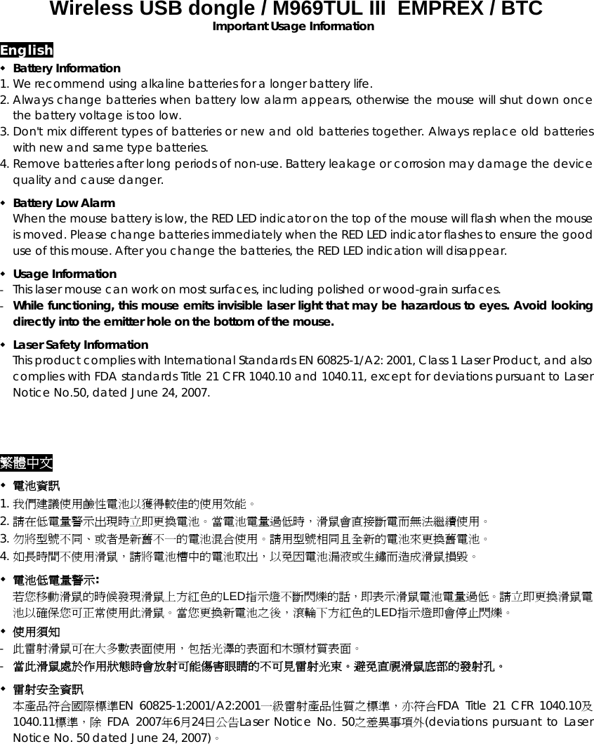 Wireless USB dongle / M969TUL III  EMPREX / BTC  Important Usage Information English  Battery Information 1. We recommend using alkaline batteries for a longer battery life. 2. Always change batteries when battery low alarm appears, otherwise the mouse will shut down once the battery voltage is too low. 3. Don&apos;t mix different types of batteries or new and old batteries together. Always replace old batteries with new and same type batteries. 4. Remove batteries after long periods of non-use. Battery leakage or corrosion may damage the device quality and cause danger.  Battery Low Alarm When the mouse battery is low, the RED LED indicator on the top of the mouse will flash when the mouse is moved. Please change batteries immediately when the RED LED indicator flashes to ensure the good use of this mouse. After you change the batteries, the RED LED indication will disappear.  Usage Information -  This laser mouse can work on most surfaces, including polished or wood-grain surfaces. -  While functioning, this mouse emits invisible laser light that may be hazardous to eyes. Avoid looking directly into the emitter hole on the bottom of the mouse.  Laser Safety Information This product complies with International Standards EN 60825-1/A2: 2001, Class 1 Laser Product, and also complies with FDA standards Title 21 CFR 1040.10 and 1040.11, except for deviations pursuant to Laser Notice No.50, dated June 24, 2007. 繁體中文  電池資訊 1. 我們建議使用鹼性電池以獲得較佳的使用效能。 2. 請在低電量警示出現時立即更換電池。當電池電量過低時，滑鼠會直接斷電而無法繼續使用。 3. 勿將型號不同、或者是新舊不一的電池混合使用。請用型號相同且全新的電池來更換舊電池。 4. 如長時間不使用滑鼠，請將電池槽中的電池取出，以免因電池漏液或生鏽而造成滑鼠損毀。  電池低電量警示: 若您移動滑鼠的時候發現滑鼠上方紅色的LED指示燈不斷閃爍的話，即表示滑鼠電池電量過低。請立即更換滑鼠電池以確保您可正常使用此滑鼠。當您更換新電池之後，滾輪下方紅色的LED指示燈即會停止閃爍。  使用須知 -  此雷射滑鼠可在大多數表面使用，包括光澤的表面和木頭材質表面。 -  當此滑鼠處於作用狀態時會放射可能傷害眼睛的不可見雷射光束。避免直視滑鼠底部的發射孔。  雷射安全資訊 本產品符合國際標準EN 60825-1:2001/A2:2001一級雷射產品性質之標準，亦符合FDA Title 21 CFR 1040.10及1040.11標準，除 FDA 2007年6月24日公告Laser Notice No. 50之差異事項外(deviations pursuant to Laser Notice No. 50 dated June 24, 2007)。  