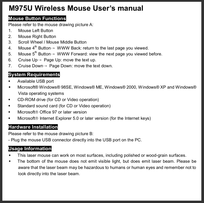  M975U Wireless Mouse User’s manual  Mouse Button Functions Please refer to the mouse drawing picture A: 1. Mouse Left Button 2. Mouse Right Button 3. Scroll Wheel / Mouse Middle Button 4. Mouse 4th Button→ WWW Back: return to the last page you viewed. 5. Mouse 5th Button→ WWW Forward: view the next page you viewed before. 6. Cruise Up→ Page Up: move the text up. 7. Cruise Down→ Page Down: move the text down. System Requirements w Available USB port w Microsoft® Windows® 98SE, Windows® ME, Windows® 2000, Windows® XP and Windows® Vista operating systems w CD-ROM drive (for CD or Video operation) w Standard sound card (for CD or Video operation) w Microsoftâ Office 97 or later version w Microsoftâ Internet Explorer 5.0 or later version (for the Internet keys) Hardware Installation Please refer to the mouse drawing picture B: - Plug the mouse USB connector directly into the USB port on the PC. Usage Information w This laser mouse can work on most surfaces, including polished or wood-grain surfaces. w The bottom of the mouse does not emit visible light, but does emit laser beam. Please be aware that the laser beam may be hazardous to humans or human eyes and remember not to look directly into the laser beam. 