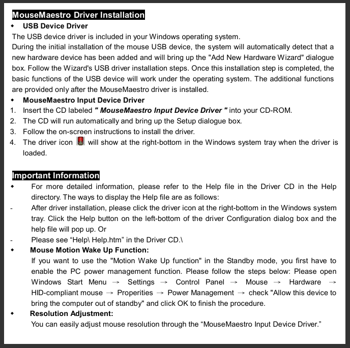  MouseMaestro Driver Installation w USB Device Driver The USB device driver is included in your Windows operating system. During the initial installation of the mouse USB device, the system will automatically detect that a new hardware device has been added and will bring up the &quot;Add New Hardware Wizard&quot; dialogue box. Follow the Wizard&apos;s USB driver installation steps. Once this installation step is completed, the basic functions of the USB device will work under the operating system. The additional functions are provided only after the MouseMaestro driver is installed.    w MouseMaestro Input Device Driver 1. Insert the CD labeled &quot; MouseMaestro Input Device Driver &quot; into your CD-ROM. 2. The CD will run automatically and bring up the Setup dialogue box. 3. Follow the on-screen instructions to install the driver.   4. The driver icon   will show at the right-bottom in the Windows system tray when the driver is loaded. Important Information w For more detailed information, please refer to the Help file in the Driver CD in the Help directory. The ways to display the Help file are as follows: - After driver installation, please click the driver icon at the right-bottom in the Windows system tray. Click the Help button on the left-bottom of the driver Configuration dialog box and the help file will pop up. Or - Please see “Help\ Help.htm” in the Driver CD.\ w Mouse Motion Wake Up Function:   If you want to use the &quot;Motion Wake Up function&quot; in the Standby mode, you first have to enable the PC power management function. Please follow the steps below: Please open Windows Start Menu  → Settings  → Control Panel  → Mouse  → Hardware   → HID-compliant mouse  → Properities  → Power Management  → check &quot;Allow this device to bring the computer out of standby&quot; and click OK to finish the procedure. w Resolution Adjustment:  You can easily adjust mouse resolution through the “MouseMaestro Input Device Driver.” 