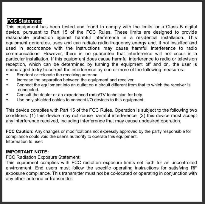   FCC Statement This equipment has been tested and found to comply with the limits for a Class B digital device, pursuant to Part 15 of the FCC Rules. These limits are designed to provide reasonable protection against harmful interference in a residential installation. This equipment generates, uses and can radiate radio frequency energy and, if not installed and used in accordance with the instructions may cause harmful interference to radio communications. However, there is no guarantee that interference will not occur in a particular installation. If this equipment does cause harmful interference to radio or television reception, which can be determined by turning the equipment off and on, the user is encouraged to try to correct the interference by one or more of the following measures: w Reorient or relocate the receiving antenna. w Increase the separation between the equipment and receiver. w Connect the equipment into an outlet on a circuit different from that to which the receiver is connected. w Consult the dealer or an experienced radio/TV technician for help. w Use only shielded cables to connect I/O devices to this equipment.  This device complies with Part 15 of the FCC Rules. Operation is subject to the following two conditions: (1) this device may not cause harmful interference, (2) this device must accept any interference received, including interference that may cause undesired operation.  FCC Caution: Any changes or modifications not expressly approved by the party responsible for compliance could void the user&apos;s authority to operate this equipment. Information to user:  IMPORTANT NOTE: FCC Radiation Exposure Statement: This equipment complies with FCC radiation exposure limits set forth for an uncontrolled environment. End users must follow the specific operating instructions for satisfying RF exposure compliance. This transmitter must not be co-located or operating in conjunction with any other antenna or transmitter.  