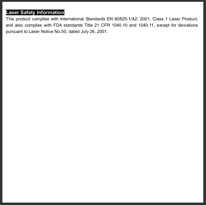   Laser Safety Information This product complies with International Standards EN 60825-1/A2: 2001, Class 1 Laser Product, and also complies with FDA standards Title 21 CFR 1040.10 and 1040.11, except for deviations pursuant to Laser Notice No.50, dated July 26, 2001.    