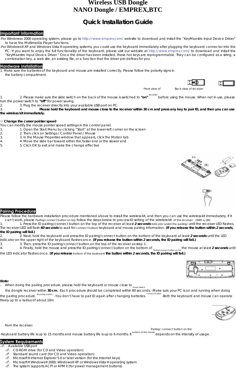 Wireless USB Dongle NANO Dongle / EMPREX,BTC Quick Installation Guide    -For Windows® 2000 operating system, please go to http://www.emprex.com/ website to download and install the “KeyMaestro Input Device Driver” to have the Multimedia Player functions.   -For Windows® XP and Windows Vista® operating systems, you could use the keyboard immediately after plugging the keyboard connector into the PC. If you want to enjoy the full functionality of the keyboard, please visit our website at http://www.emprex.com/ to download and install the “KeyMaestro Input Device Driver.” Once the driver has been installed, these hot keys are reprogrammable. They can be configured as a string, a combination key, a web site, an existing file, or a function that the driver pre-defines for you.    1. Make sure the batteries of the keyboard and mouse are installed correctly. Please follow the polarity signs in the battery compartment.    Front view of    Back view of receiver 1.  2. Please make sure the slide switch on the back of the mouse is switched to “on” receiver before using the mouse. When not in use, please turn the power switch to “off” for power saving.  2.  3. Plug the receiver directly into your available USB port on PC.  3. 4. Please hold the keyboard and mouse close to the receiver within 30 cm and press any key to pair ID, and then you can use the wireless kit immediately.     Change the cursor pointer speed   You can modify the mouse pointer speed settings in the control panel.  1.  1. Open the Start Menu by clicking “Start” at the lower-left corner on the screen  2.  2. Then click on Settings / Control Panel / Mouse   3.  3. In the Mouse Properties window that appears, click the Motion tab  4.  4. Move the slide bar toward either the faster end or the slower end   5.  5. Click OK to exit and make the change effective     Please follow the hardware installation procedure mentioned above to install the wireless kit, and then you can use the wireless kit immediately. If it can’t work, please Pairing/connect button on top follow the steps below to process ID setting of the wireless kit. of the receiver   (With a LED   1.  1. Press the ID pairing/connect button on the top of the receiver at least 2 seconds indicator under the pairing/ until the receiver LED flashes. The receiver LED will flash 60 seconds to wait for connect button) keyboard and mouse pairing information. (If you release the button within 2 seconds, the ID pairing will fail.)   2.  2. Next, hold the keyboard and press the ID pairing/connect button on the bottom of the keyboard at least 2 seconds until the LED indicator on the upper right of the keyboard flashes once. (If you release the button within 2 seconds, the ID pairing will fail.)  3.  3. Then, press the ID pairing/connect button on the top of the receiver as step 1.   4.  4. Finally, hold the mouse and press the ID pairing/connect button on the bottom of Pairing/connect button on the the mouse at least 2 seconds until the LED indicator flashes once. (If you release bottom of the keyboard the button within 2 seconds, the ID pairing will fail.)     Note:   -  When doing the pairing procedure, please hold the keyboard or mouse close to Power Switch the dongle receiver within 30 cm. -Each procedure should be completed within 60 seconds. -Make sure your PC is on and running when doing the pairing procedure. ID pairing button / -You don’t have to pair ID again after changing batteries. connect button -Both the keyboard and mouse can operate freely up to a radius of about 10m   from the receiver.    Pairing/ connect button on the  -Keyboard battery life is up to 15 months and mouse battery life is up to 6 months. It bottom of the mouse depends on the intensity of usage.    Available USB port  CD-ROM drive (for CD and Video operation)  Standard sound card (for CD and Video operation)  Microsoft® Internet Explorer 5.0 or later version (for the Internet keys)   Microsoft® Windows® 2000, Windows® XP or Windows Vista® operating system  The system supports ACPI or APM II (for power management buttons) 