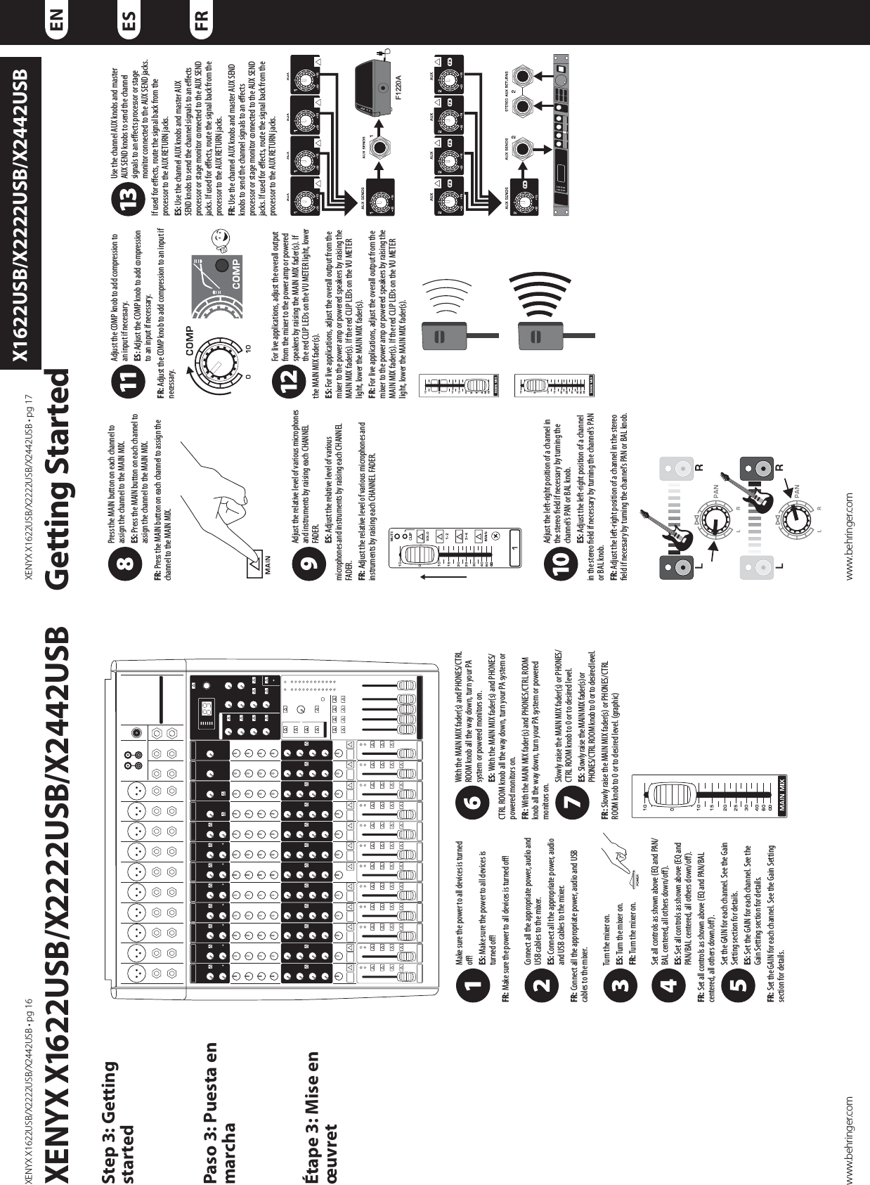 9&amp;/:9964#964#964#tQHwww.behringer.com9&amp;/:9964#964#964#tQHwww.behringer.comENESFRX1622USB/X2222USB/X2442USBMake sure the power to all devices is turned o!ES: Make sure the power to all devices is turned o! FR: Make sure the power to all devices is turned o! Connect all the appropriate power, audio and USB cables to the mixer. ES: Connect all the appropriate power, audio and USB cables to the mixer. FR: Connect all the appropriate power, audio and USB cables to the mixer. Turn the mixer on.ES: Turn the mixer on. FR: Turn the mixer on. Set all controls as shown above (EQ and PAN/BAL centered, all others down/o).ES: Set all controls as shown above (EQ and PAN/BAL centered, all others down/o).FR: Set all controls as shown above (EQ and PAN/BAL centered, all others down/o). Set the GAIN for each channel. See the Gain Setting section for details. ES: Set the GAIN for each channel. See the Gain Setting section for details. FR: Set the GAIN for each channel. See the Gain Setting section for details. With the MAIN MIX fader(s) and PHONES/CTRL ROOM knob all the way down, turn your PA system or powered monitors on. ES: With the MAIN MIX fader(s) and PHONES/CTRL ROOM knob all the way down, turn your PA system or powered monitors on. FR: With the MAIN MIX fader(s) and PHONES/CTRL ROOM knob all the way down, turn your PA system or powered monitors on. Slowly raise the MAIN MIX fader(s) or PHONES/CTRL ROOM knob to 0 or to desired level. ES: Slowly raise the MAIN MIX fader(s) or PHONES/CTRL ROOM knob to 0 or to desired level. FR: Slowly raise the MAIN MIX fader(s) or PHONES/CTRL ROOM knob to 0 or to desired level. (graphic)Press the MAIN button on each channel to assign the channel to the MAIN MIX. ES: Press the MAIN button on each channel to assign the channel to the MAIN MIX. FR: Press the MAIN button on each channel to assign the channel to the MAIN MIX.Adjust the relative level of various microphones and instruments by raising each CHANNEL FADER. ES: Adjust the relative level of various microphones and instruments by raising each CHANNEL FADER. FR: Adjust the relative level of various microphones and instruments by raising each CHANNEL FADER. Adjust the left-right position of a channel in the stereo eld if necessary by turning the channel’s PAN or BAL knob. ES: Adjust the left-right position of a channel in the stereo eld if necessary by turning the channel’s PAN or BAL knob. FR: Adjust the left-right position of a channel in the stereo eld if necessary by turning the channel’s PAN or BAL knob. XENYX X1622USB/X2222USB/X2442USB      Getting StartedStep 3: Getting startedPaso 3: Puesta en marchaÉtape 3: Mise en œuvretAdjust the COMP knob to add compression to an input if necessary. ES: Adjust the COMP knob to add compression to an input if necessary. FR: Adjust the COMP knob to add compression to an input if necessary. For live applications, adjust the overall output from the mixer to the power amp or powered speakers by raising the MAIN MIX fader(s). If the red CLIP LEDs on the VU METER light, lower the MAIN MIX fader(s).ES: For live applications, adjust the overall output from the mixer to the power amp or powered speakers by raising the MAIN MIX fader(s). If the red CLIP LEDs on the VU METER light, lower the MAIN MIX fader(s).FR: For live applications, adjust the overall output from the mixer to the power amp or powered speakers by raising the MAIN MIX fader(s). If the red CLIP LEDs on the VU METER light, lower the MAIN MIX fader(s). Use the channel AUX knobs and master AUX SEND knobs to send the channel signals to an eects processor or stage monitor connected to the AUX SEND jacks. If used for eects, route the signal back from the processor to the AUX RETURN jacks. ES: Use the channel AUX knobs and master AUX SEND knobs to send the channel signals to an eects processor or stage monitor connected to the AUX SEND jacks. If used for eects, route the signal back from the processor to the AUX RETURN jacks.FR: Use the channel AUX knobs and master AUX SEND knobs to send the channel signals to an eects processor or stage monitor connected to the AUX SEND jacks. If used for eects, route the signal back from the processor to the AUX RETURN jacks. F1220A