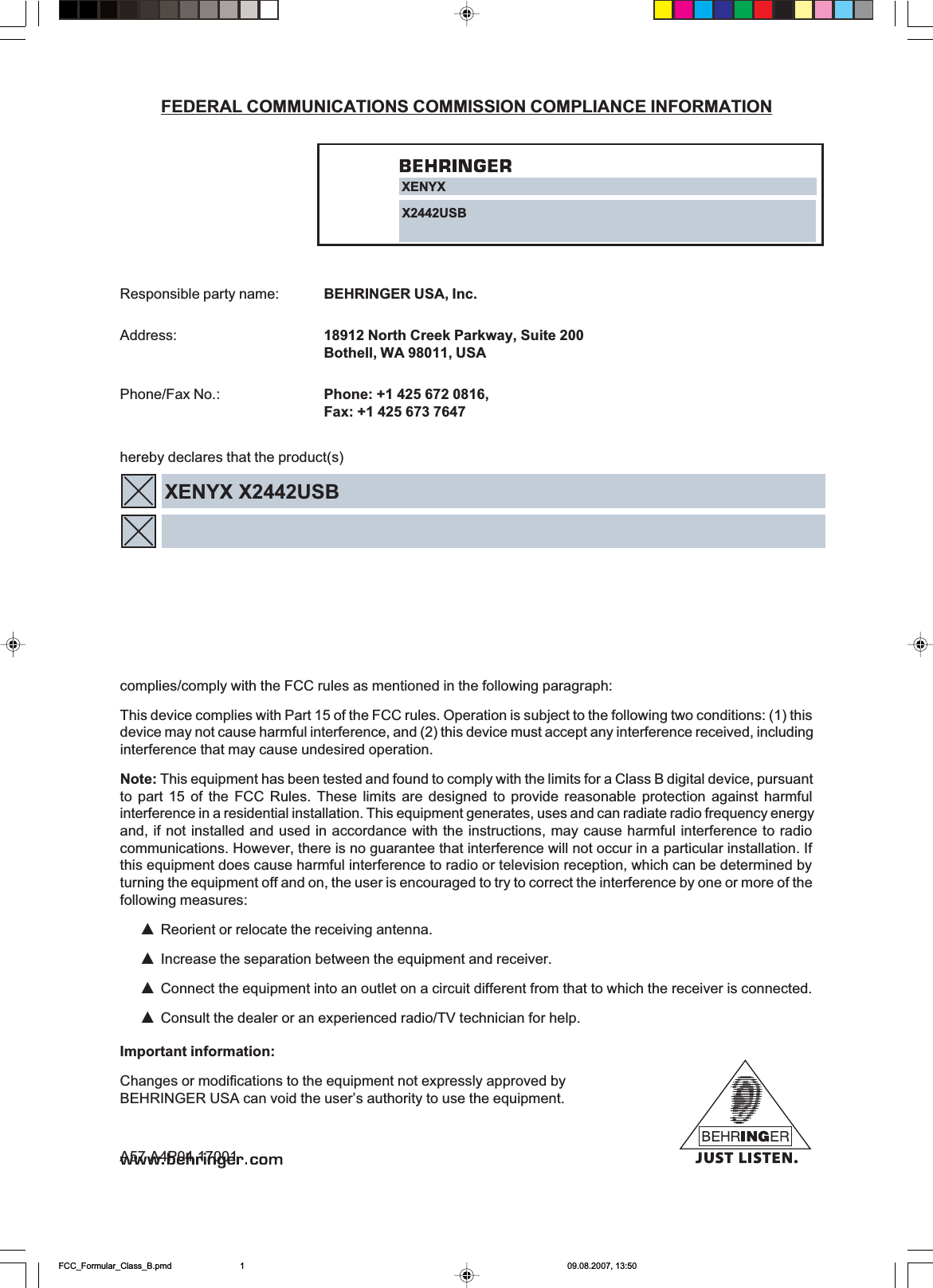 FEDERAL COMMUNICATIONS COMMISSION COMPLIANCE INFORMATIONResponsible party name: BEHRINGER USA, Inc.Address: 18912 North Creek Parkway, Suite 200Bothell, WA 98011, USAPhone/Fax No.: Phone: +1 425 672 0816,Fax: +1 425 673 7647hereby declares that the product(s)complies/comply with the FCC rules as mentioned in the following paragraph:This device complies with Part 15 of the FCC rules. Operation is subject to the following two conditions: (1) thisdevice may not cause harmful interference, and (2) this device must accept any interference received, includinginterference that may cause undesired operation.Note: This equipment has been tested and found to comply with the limits for a Class B digital device, pursuantto part 15 of the FCC Rules. These limits are designed to provide reasonable protection against harmfulinterference in a residential installation. This equipment generates, uses and can radiate radio frequency energyand, if not installed and used in accordance with the instructions, may cause harmful interference to radiocommunications. However, there is no guarantee that interference will not occur in a particular installation. Ifthis equipment does cause harmful interference to radio or television reception, which can be determined byturning the equipment off and on, the user is encouraged to try to correct the interference by one or more of thefollowing measures:=Reorient or relocate the receiving antenna.=Increase the separation between the equipment and receiver.=Connect the equipment into an outlet on a circuit different from that to which the receiver is connected.=Consult the dealer or an experienced radio/TV technician for help.Important information:Changes or modifications to the equipment not expressly approved byBEHRINGER USA can void the user’s authority to use the equipment.FCC_Formular_Class_B.pmd 09.08.2007, 13:501;(1&lt;;;86%;(1&lt;;;86%A57 A4P04 17001