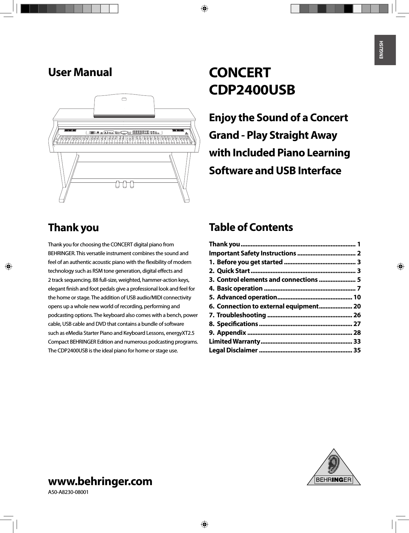 ENGLISHwww.behringer.comA50-A8230-08001User ManualCONCERTCDP2400USBEnjoy the Sound of a Concert Grand - Play Straight Away with Included Piano Learning Software and USB InterfaceThank youThank you for choosing the CONCERT digital piano from BEHRINGER. This versatile instrument combines the sound and feel of an authentic acoustic piano with the ﬂ exibility of modern technology such as RSM tone generation, digital eﬀ ects and 2 track sequencing. 88 full-size, weighted, hammer-action keys, elegant ﬁ nish and foot pedals give a professional look and feel for the home or stage. The addition of USB audio/MIDI connectivity opens up a whole new world of recording, performing and podcasting options. The keyboard also comes with a bench, power cable, USB cable and DVD that contains a bundle of software such as eMedia Starter Piano and Keyboard Lessons, energyXT2.5 Compact BEHRINGER Edition and numerous podcasting programs. The CDP2400USB is the ideal piano for home or stage use.Table of ContentsThank you ..................................................................... 1Important Safety Instructions ................................... 21.  Before you get started ........................................... 32.  Quick Start ............................................................... 33.  Control elements and connections ...................... 54.  Basic operation ....................................................... 75.  Advanced operation ............................................. 106.  Connection to external equipment .................... 207.  Troubleshooting ................................................... 268.  Speciﬁ cations ........................................................ 279.  Appendix ............................................................... 28Limited Warranty ....................................................... 33Legal Disclaimer ........................................................ 35