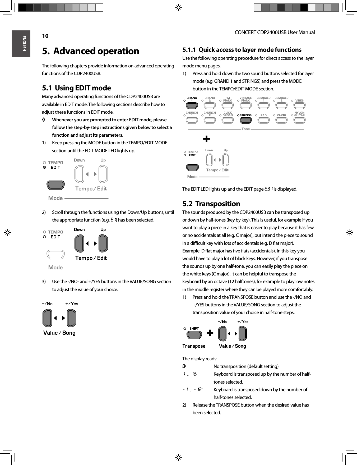 ENGLISHCONCERT CDP2400USB User Manual 10Advanced operation5.  The following chapters provide information on advanced operating functions of the CDP2400USB.Using EDIT mode5.1  Many advanced operating functions of the CDP2400USB are available in EDIT mode. The following sections describe how to adjust these functions in EDIT mode.Whenever you are prompted to enter EDIT mode, please ◊ ◊ follow the step-by-step instructions given below to select a function and adjust its parameters.Keep pressing the MODE button in the TEMPO/EDIT MODE 1) section until the EDIT MODE LED lights up.Scroll through the functions using the Down/Up buttons, until 2) the appropriate function (e.g. E1) has been selected.Use the -/NO- and +/YES buttons in the VALUE/SONG section 3) to adjust the value of your choice.Quick access to layer mode functions5.1.1  Use the following operating procedure for direct access to the layer mode menu pages.Press and hold down the two sound buttons selected for layer 1) mode (e.g. GRAND 1 and STRINGS) and press the MODE button in the TEMPO/EDIT MODE section.The EDIT LED lights up and the EDIT page E3.1 is displayed.Transposition5.2  The sounds produced by the CDP2400USB can be transposed up or down by half-tones (key by key). This is useful, for example if you want to play a piece in a key that is easier to play because it has few or no accidentals at all (e.g. C major), but intend the piece to sound in a diﬃ  cult key with lots of accidentals (e.g. D ﬂ at major).Example: D ﬂ at major has ﬁ ve ﬂ ats (accidentals). In this key youwould have to play a lot of black keys. However, if you transposethe sounds up by one half-tone, you can easily play the piece onthe white keys (C major). It can be helpful to transpose the keyboard by an octave (12 halftones), for example to play low notes in the middle register where they can be played more comfortably.Press and hold the TRANSPOSE button and use the -/NO and 1) +/YES buttons in the VALUE/SONG section to adjust the transposition value of your choice in half-tone steps.The display reads:0:  No transposition (default setting)1 ... 12:  Keyboard is transposed up by the number of half-tones selected.-1 ... -12:  Keyboard is transposed down by the number of half-tones selected.Release the TRANSPOSE button when the desired value has 2) been selected. +  + 