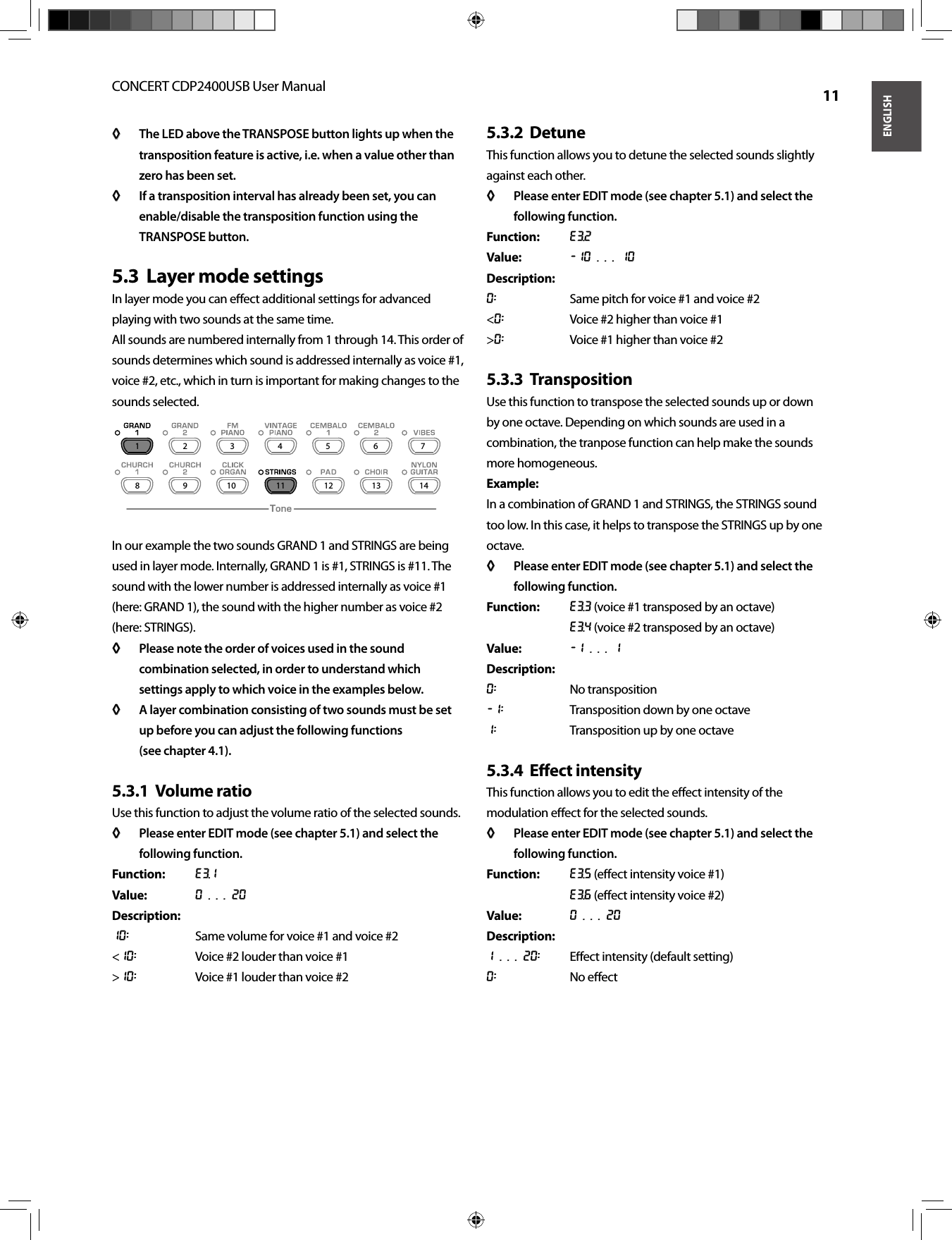 ENGLISHCONCERT CDP2400USB User Manual  11The LED above the TRANSPOSE button lights up when the ◊ ◊ transposition feature is active, i.e. when a value other than zero has been set.If a transposition interval has already been set, you can ◊ ◊ enable/disable the transposition function using the TRANSPOSE button.Layer mode settings5.3  In layer mode you can eﬀ ect additional settings for advanced playing with two sounds at the same time.All sounds are numbered internally from 1 through 14. This order of sounds determines which sound is addressed internally as voice #1, voice #2, etc., which in turn is important for making changes to the sounds selected.In our example the two sounds GRAND 1 and STRINGS are being used in layer mode. Internally, GRAND 1 is #1, STRINGS is #11. The sound with the lower number is addressed internally as voice #1 (here: GRAND 1), the sound with the higher number as voice #2 (here: STRINGS).Please note the order of voices used in the sound ◊ ◊ combination selected, in order to understand which settings apply to which voice in the examples below.A layer combination consisting of two sounds must be set ◊ ◊ up before you can adjust the following functions(see chapter 4.1).Volume ratio5.3.1  Use this function to adjust the volume ratio of the selected sounds.Please enter EDIT mode (see chapter 5.1) and select the ◊ ◊ following function.Function: E3.1Value: 0 . . . 20Description:10:  Same volume for voice #1 and voice #2&lt;10:  Voice #2 louder than voice #1&gt;10:  Voice #1 louder than voice #2Detune5.3.2  This function allows you to detune the selected sounds slightly against each other.Please enter EDIT mode (see chapter 5.1) and select the ◊ ◊ following function.Function: E3.2Value: -10 . . . 10Description:0:  Same pitch for voice #1 and voice #2&lt;0:  Voice #2 higher than voice #1&gt;0:  Voice #1 higher than voice #2Transposition5.3.3  Use this function to transpose the selected sounds up or down by one octave. Depending on which sounds are used in a combination, the tranpose function can help make the sounds more homogeneous.Example:In a combination of GRAND 1 and STRINGS, the STRINGS sound too low. In this case, it helps to transpose the STRINGS up by one octave.Please enter EDIT mode (see chapter 5.1) and select the ◊ ◊ following function.Function: E3.3 (voice #1 transposed by an octave)E3.4 (voice #2 transposed by an octave)Value: -1 . . . 1Description:0: No transposition-1:  Transposition down by one octave1:  Transposition up by one octaveEﬀ ect intensity5.3.4  This function allows you to edit the eﬀ ect intensity of the modulation eﬀ ect for the selected sounds.Please enter EDIT mode (see chapter 5.1) and select the ◊ ◊ following function.Function: E3.5 (eﬀ ect intensity voice #1)E3.6 (eﬀ ect intensity voice #2)Value: 0 . . . 20Description:1 . . . 20: Eﬀ ect intensity (default setting)0: No eﬀ ect12345678 9 10 11 12 13 14