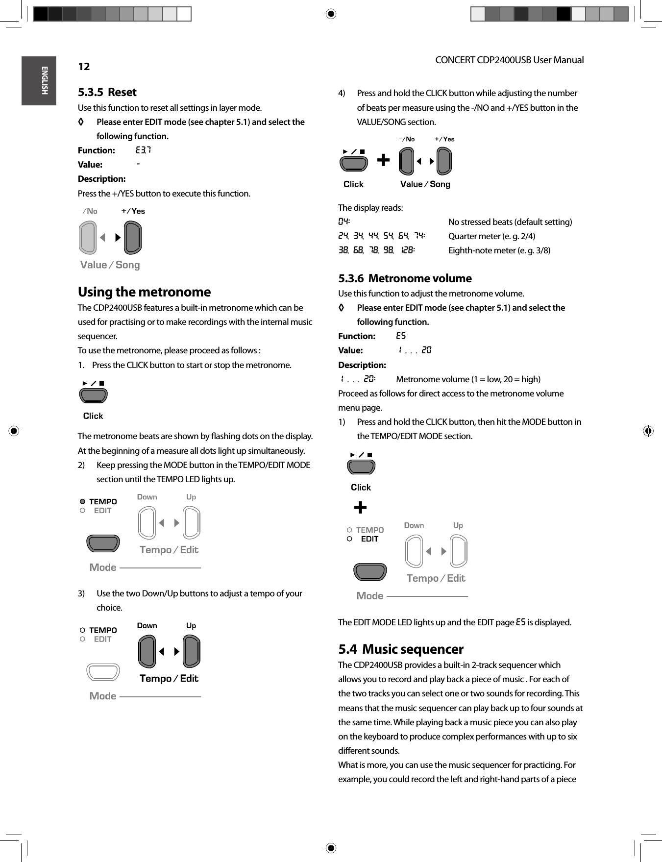 ENGLISHCONCERT CDP2400USB User Manual 12Reset5.3.5  Use this function to reset all settings in layer mode.Please enter EDIT mode (see chapter 5.1) and select the ◊ ◊ following function.Function: E3.7Value: -Description:Press the +/YES button to execute this function.Using the metronomeThe CDP2400USB features a built-in metronome which can be used for practising or to make recordings with the internal music sequencer.To use the metronome, please proceed as follows :Press the CLICK button to start or stop the metronome.1. The metronome beats are shown by ﬂ ashing dots on the display.At the beginning of a measure all dots light up simultaneously.Keep pressing the MODE button in the TEMPO/EDIT MODE 2) section until the TEMPO LED lights up.Use the two Down/Up buttons to adjust a tempo of your 3) choice.Press and hold the CLICK button while adjusting the number 4) of beats per measure using the -/NO and +/YES button in the VALUE/SONG section.The display reads:04:      No stressed beats (default setting)24, 34, 44, 54, 64, 74:  Quarter meter (e. g. 2/4)38, 68, 78, 98, 128:  Eighth-note meter (e. g. 3/8)Metronome volume5.3.6  Use this function to adjust the metronome volume.Please enter EDIT mode (see chapter 5.1) and select the ◊ ◊ following function.Function: E5Value: 1 . . . 20Description:1 . . . 20:  Metronome volume (1 = low, 20 = high)Proceed as follows for direct access to the metronome volume menu page.Press and hold the CLICK button, then hit the MODE button in 1) the TEMPO/EDIT MODE section.The EDIT MODE LED lights up and the EDIT page E5 is displayed.Music sequencer5.4  The CDP2400USB provides a built-in 2-track sequencer which allows you to record and play back a piece of music . For each of the two tracks you can select one or two sounds for recording. This means that the music sequencer can play back up to four sounds at the same time. While playing back a music piece you can also play on the keyboard to produce complex performances with up to six diﬀ erent sounds.What is more, you can use the music sequencer for practicing. For example, you could record the left and right-hand parts of a piece  +  + 