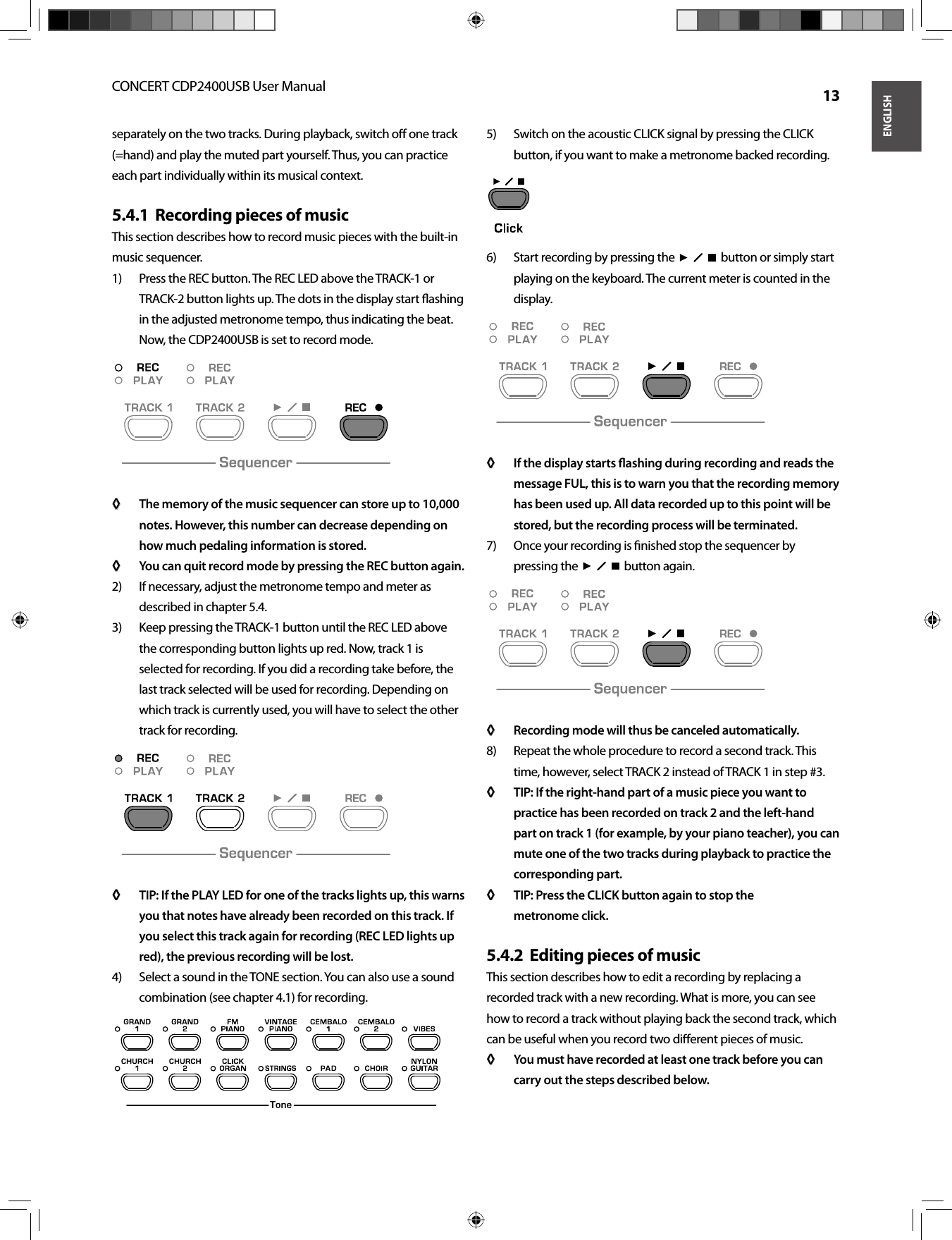 ENGLISHCONCERT CDP2400USB User Manual  13separately on the two tracks. During playback, switch oﬀ  one track (=hand) and play the muted part yourself. Thus, you can practice each part individually within its musical context.Recording pieces of music5.4.1  This section describes how to record music pieces with the built-inmusic sequencer.Press the REC button. The REC LED above the TRACK-1 or 1) TRACK-2 button lights up. The dots in the display start ﬂ ashing in the adjusted metronome tempo, thus indicating the beat. Now, the CDP2400USB is set to record mode.The memory of the music sequencer can store up to 10,000 ◊ ◊ notes. However, this number can decrease depending on how much pedaling information is stored.You can quit record mode by pressing the REC button again.◊ ◊ If necessary, adjust the metronome tempo and meter as 2) described in chapter 5.4.Keep pressing the TRACK-1 button until the REC LED above 3) the corresponding button lights up red. Now, track 1 is selected for recording. If you did a recording take before, the last track selected will be used for recording. Depending on which track is currently used, you will have to select the other track for recording.TIP: If the PLAY LED for one of the tracks lights up, this warns ◊ ◊ you that notes have already been recorded on this track. If you select this track again for recording (REC LED lights up red), the previous recording will be lost.Select a sound in the TONE section. You can also use a sound 4) combination (see chapter 4.1) for recording.Switch on the acoustic CLICK signal by pressing the CLICK 5) button, if you want to make a metronome backed recording.Start recording by pressing the  6)    button or simply start playing on the keyboard. The current meter is counted in the display.If the display starts ﬂ ashing during recording and reads the ◊ ◊ message FUL, this is to warn you that the recording memory has been used up. All data recorded up to this point will be stored, but the recording process will be terminated.Once your recording is ﬁ nished stop the sequencer by 7) pressing the     button again.Recording mode will thus be canceled automatically.◊ ◊ Repeat the whole procedure to record a second track. This 8) time, however, select TRACK 2 instead of TRACK 1 in step #3.TIP: If the right-hand part of a music piece you want to ◊ ◊ practice has been recorded on track 2 and the left-hand part on track 1 (for example, by your piano teacher), you can mute one of the two tracks during playback to practice the corresponding part.TIP: Press the CLICK button again to stop the ◊ ◊ metronome click.Editing pieces of music5.4.2  This section describes how to edit a recording by replacing a recorded track with a new recording. What is more, you can see how to record a track without playing back the second track, which can be useful when you record two diﬀ erent pieces of music.You must have recorded at least one track before you can ◊ ◊ carry out the steps described below.