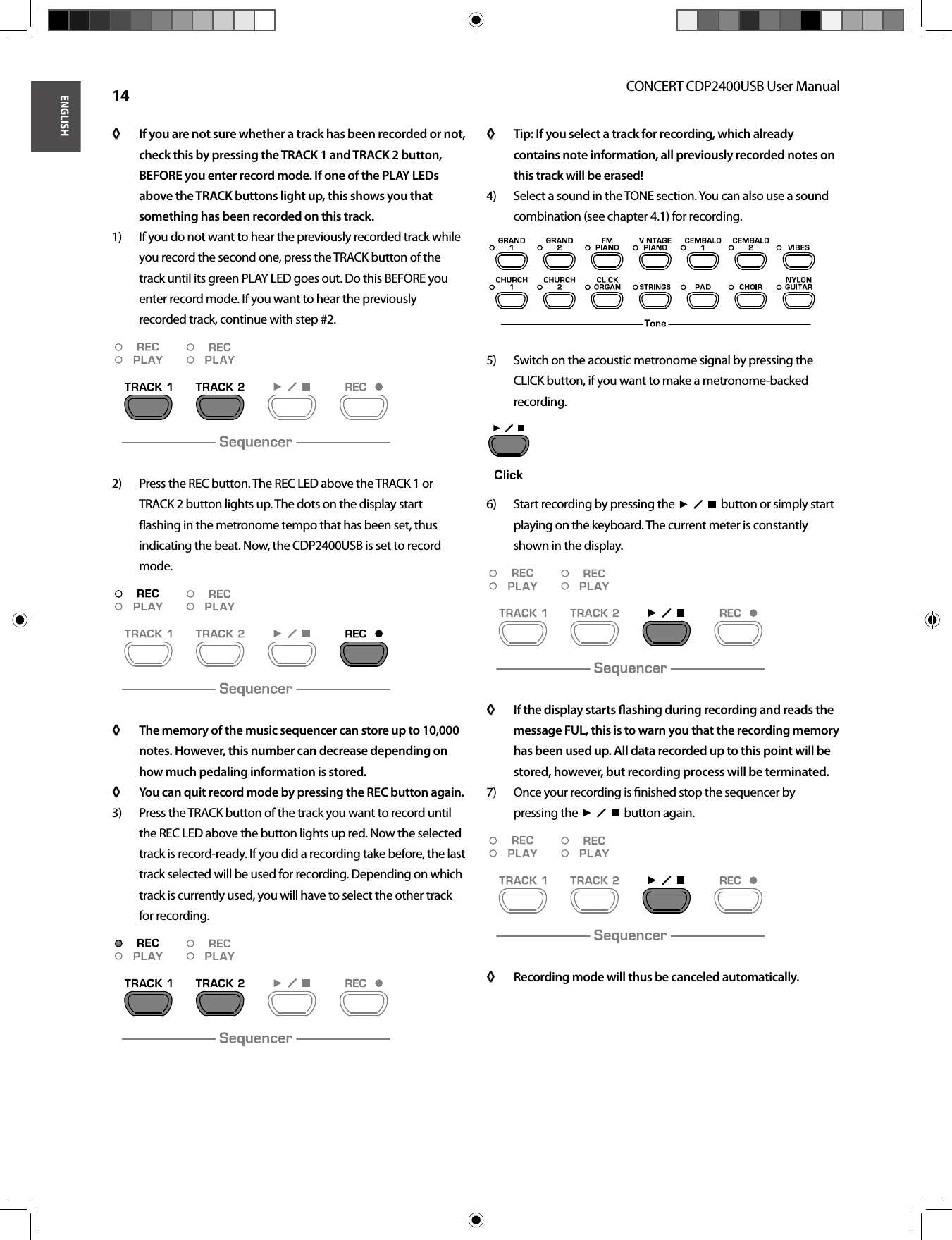 ENGLISHCONCERT CDP2400USB User Manual 14If you are not sure whether a track has been recorded or not, ◊ ◊ check this by pressing the TRACK 1 and TRACK 2 button, BEFORE you enter record mode. If one of the PLAY LEDs above the TRACK buttons light up, this shows you that something has been recorded on this track.If you do not want to hear the previously recorded track while 1) you record the second one, press the TRACK button of the track until its green PLAY LED goes out. Do this BEFORE you enter record mode. If you want to hear the previously recorded track, continue with step #2.Press the REC button. The REC LED above the TRACK 1 or 2) TRACK 2 button lights up. The dots on the display start ﬂ ashing in the metronome tempo that has been set, thus indicating the beat. Now, the CDP2400USB is set to record mode.The memory of the music sequencer can store up to 10,000 ◊ ◊ notes. However, this number can decrease depending on how much pedaling information is stored.You can quit record mode by pressing the REC button again.◊ ◊ Press the TRACK button of the track you want to record until 3) the REC LED above the button lights up red. Now the selected track is record-ready. If you did a recording take before, the last track selected will be used for recording. Depending on which track is currently used, you will have to select the other track for recording.Tip: If you select a track for recording, which already ◊ ◊ contains note information, all previously recorded notes on this track will be erased!Select a sound in the TONE section. You can also use a sound 4) combination (see chapter 4.1) for recording.Switch on the acoustic metronome signal by pressing the 5) CLICK button, if you want to make a metronome-backed recording.Start recording by pressing the  6)    button or simply start playing on the keyboard. The current meter is constantly shown in the display.If the display starts ﬂ ashing during recording and reads the ◊ ◊ message FUL, this is to warn you that the recording memory has been used up. All data recorded up to this point will be stored, however, but recording process will be terminated.Once your recording is ﬁ nished stop the sequencer by 7) pressing the     button again.Recording mode will thus be canceled automatically.◊ ◊ 