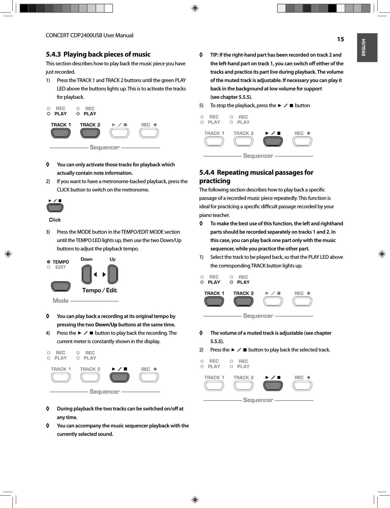 ENGLISHCONCERT CDP2400USB User Manual  15Playing back pieces of music5.4.3  This section describes how to play back the music piece you have just recorded.Press the TRACK 1 and TRACK 2 buttons until the green PLAY 1) LED above the buttons lights up. This is to activate the tracks for playback.You can only activate those tracks for playback which ◊ ◊ actually contain note information.If you want to have a metronome-backed playback, press the 2) CLICK button to switch on the metronome.Press the MODE button in the TEMPO/EDIT MODE section 3) until the TEMPO LED lights up, then use the two Down/Up buttons to adjust the playback tempo.You can play back a recording at its original tempo by ◊ ◊ pressing the two Down/Up buttons at the same time.Press the  4)    button to play back the recording. The current meter is constantly shown in the display.During playback the two tracks can be switched on/oﬀ  at ◊ ◊ any time. You can accompany the music sequencer playback with the ◊ ◊ currently selected sound.TIP: If the right-hand part has been recorded on track 2 and ◊ ◊ the left-hand part on track 1, you can switch oﬀ   either of the tracks and practice its part live during playback. The volume of the muted track is adjustable. If necessary you can play it back in the background at low volume for support(see chapter 5.5.5).To stop the playback, press the  5)    buttonRepeating musical passages for 5.4.4  practicingThe following section describes how to play back a speciﬁ c passage of a recorded music piece repeatedly. This function is ideal for practicing a speciﬁ c diﬃ  cult passage recorded by your piano teacher.To make the best use of this function, the left and righthand ◊ ◊ parts should be recorded separately on tracks 1 and 2. In this case, you can play back one part only with the music sequencer, while you practice the other part.Select the track to be played back, so that the PLAY LED above 1) the corresponding TRACK button lights up.The volume of a muted track is adjustable (see chapter ◊ ◊ 5.5.5).Press the  2)    button to play back the selected track.