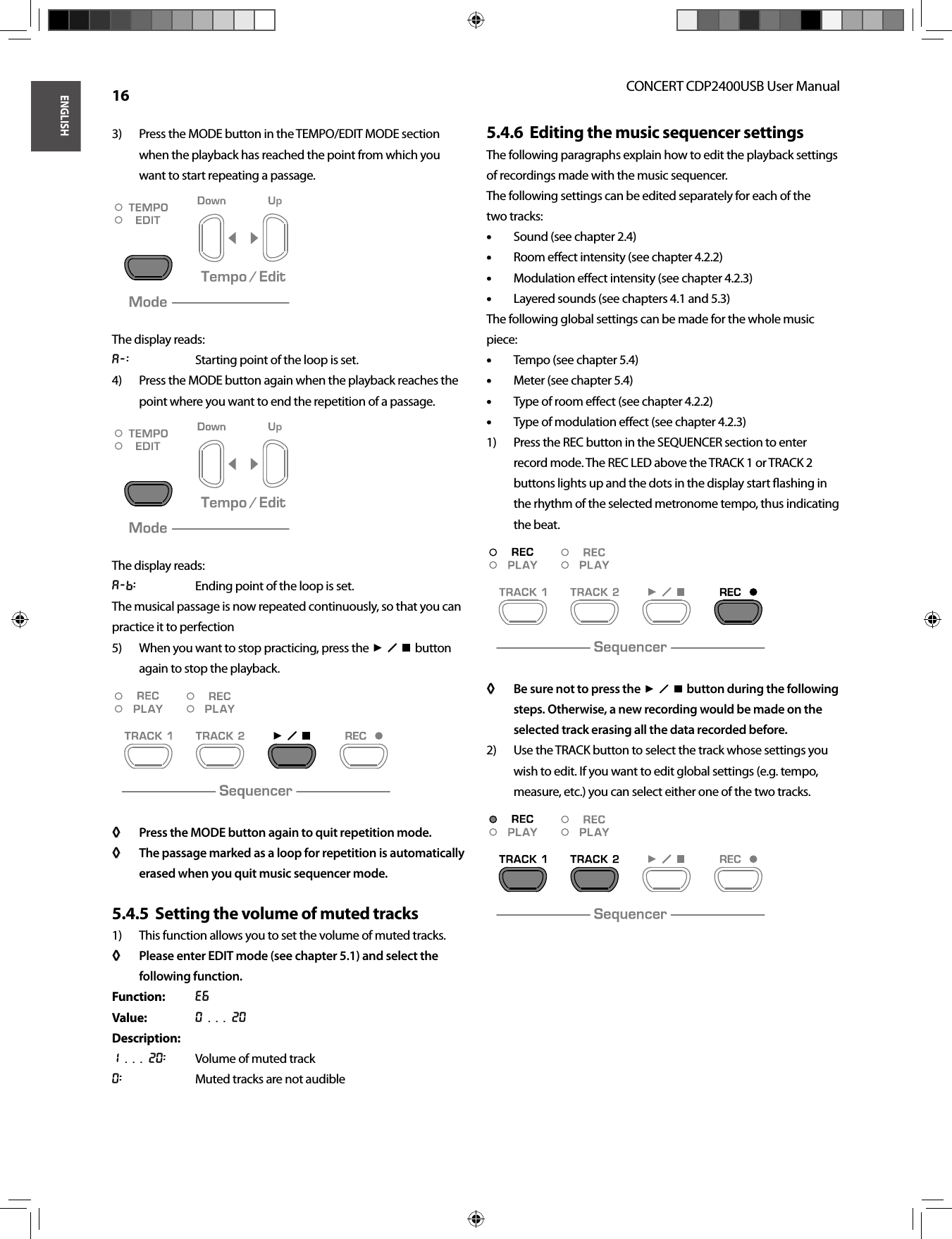 ENGLISHCONCERT CDP2400USB User Manual 16Press the MODE button in the TEMPO/EDIT MODE section 3) when the playback has reached the point from which you want to start repeating a passage.The display reads:A-:  Starting point of the loop is set.Press the MODE button again when the playback reaches the 4) point where you want to end the repetition of a passage.The display reads:A-b:  Ending point of the loop is set.The musical passage is now repeated continuously, so that you can practice it to perfectionWhen you want to stop practicing, press the  5)    button again to stop the playback.Press the MODE button again to quit repetition mode.◊ ◊ The passage marked as a loop for repetition is automatically ◊ ◊ erased when you quit music sequencer mode.Setting the volume of muted tracks5.4.5  This function allows you to set the volume of muted tracks. 1) Please enter EDIT mode (see chapter 5.1) and select the ◊ ◊ following function.Function: E6Value: 0 . . . 20Description:1 . . . 20:  Volume of muted track0:  Muted tracks are not audibleEditing the music sequencer settings5.4.6  The following paragraphs explain how to edit the playback settings of recordings made with the music sequencer.The following settings can be edited separately for each of the two tracks:Sound (see chapter 2.4)• • Room eﬀ ect intensity (see chapter 4.2.2)• • Modulation eﬀ ect intensity (see chapter 4.2.3)• • Layered sounds (see chapters 4.1 and 5.3)• • The following global settings can be made for the whole music piece:Tempo (see chapter 5.4)• • Meter (see chapter 5.4)• • Type of room eﬀ ect (see chapter 4.2.2)• • Type of modulation eﬀ ect (see chapter 4.2.3)• • Press the REC button in the SEQUENCER section to enter 1) record mode. The REC LED above the TRACK 1 or TRACK 2 buttons lights up and the dots in the display start ﬂ ashing in the rhythm of the selected metronome tempo, thus indicating the beat.Be sure not to press the◊ ◊      button during the following steps. Otherwise, a new recording would be made on the selected track erasing all the data recorded before.Use the TRACK button to select the track whose settings you 2) wish to edit. If you want to edit global settings (e.g. tempo, measure, etc.) you can select either one of the two tracks.