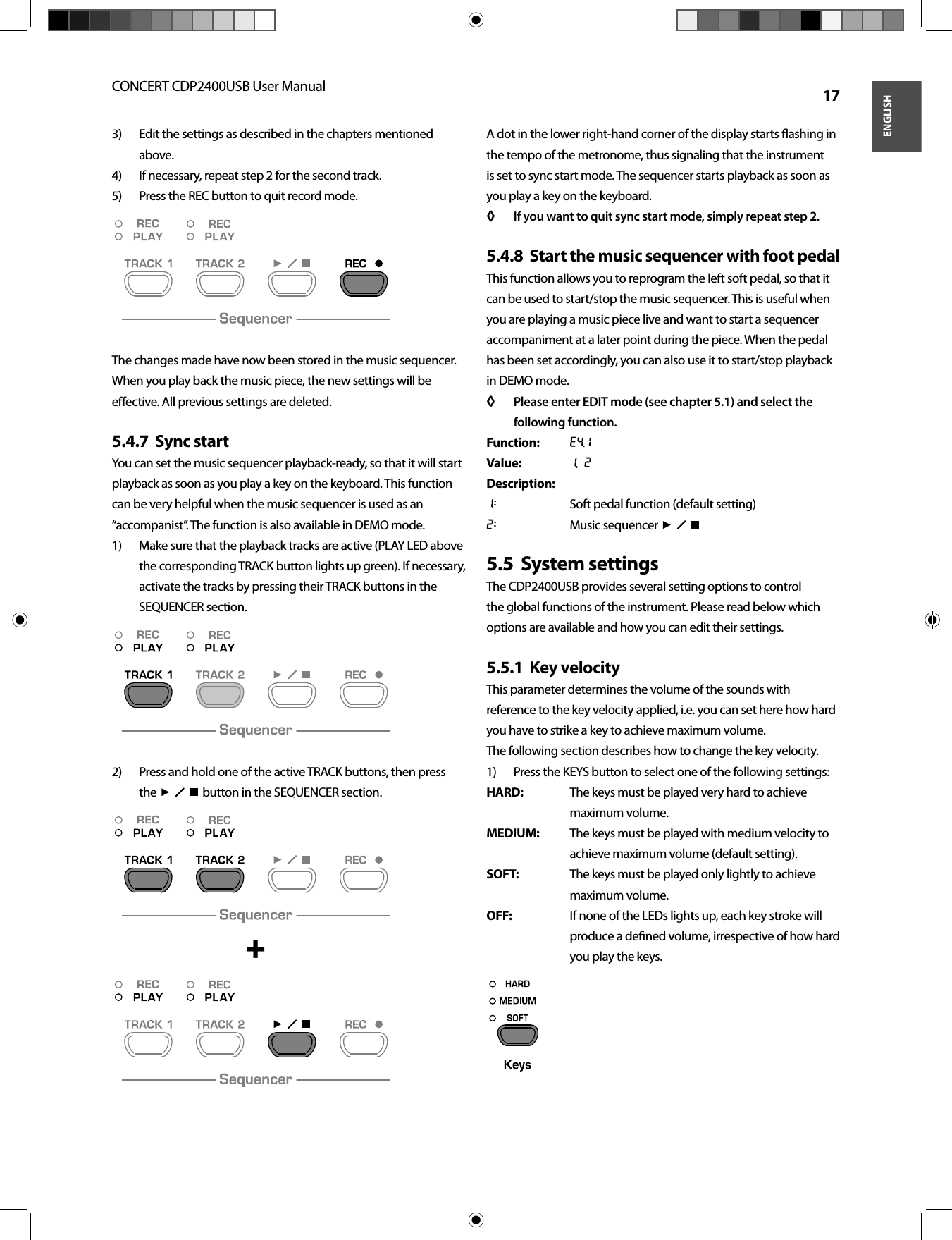 ENGLISHCONCERT CDP2400USB User Manual  17Edit the settings as described in the chapters mentioned 3) above.If necessary, repeat step 2 for the second track.4) Press the REC button to quit record mode.5) The changes made have now been stored in the music sequencer. When you play back the music piece, the new settings will be eﬀ ective. All previous settings are deleted.Sync start5.4.7  You can set the music sequencer playback-ready, so that it will start playback as soon as you play a key on the keyboard. This function can be very helpful when the music sequencer is used as an “accompanist”. The function is also available in DEMO mode.Make sure that the playback tracks are active (PLAY LED above 1) the corresponding TRACK button lights up green). If necessary, activate the tracks by pressing their TRACK buttons in the SEQUENCER section.Press and hold one of the active TRACK buttons, then press 2) the     button in the SEQUENCER section.A dot in the lower right-hand corner of the display starts ﬂ ashing in the tempo of the metronome, thus signaling that the instrument is set to sync start mode. The sequencer starts playback as soon as you play a key on the keyboard.If you want to quit sync start mode, simply repeat step 2.◊ ◊ Start the music sequencer with foot pedal5.4.8  This function allows you to reprogram the left soft pedal, so that it can be used to start/stop the music sequencer. This is useful when you are playing a music piece live and want to start a sequencer accompaniment at a later point during the piece. When the pedal has been set accordingly, you can also use it to start/stop playback in DEMO mode.Please enter EDIT mode (see chapter 5.1) and select the ◊ ◊ following function.Function: E4.1Value: 1, 2Description:1:  Soft pedal function (default setting)2:  Music sequencer     System settings5.5  The CDP2400USB provides several setting options to control the global functions of the instrument. Please read below which options are available and how you can edit their settings.Key velocity5.5.1  This parameter determines the volume of the sounds with reference to the key velocity applied, i.e. you can set here how hard you have to strike a key to achieve maximum volume.The following section describes how to change the key velocity.Press the KEYS button to select one of the following settings:1) HARD:  The keys must be played very hard to achieve maximum volume.MEDIUM:  The keys must be played with medium velocity to achieve maximum volume (default setting).SOFT:  The keys must be played only lightly to achieve maximum volume.OFF:  If none of the LEDs lights up, each key stroke will produce a deﬁ ned volume, irrespective of how hard you play the keys. + 