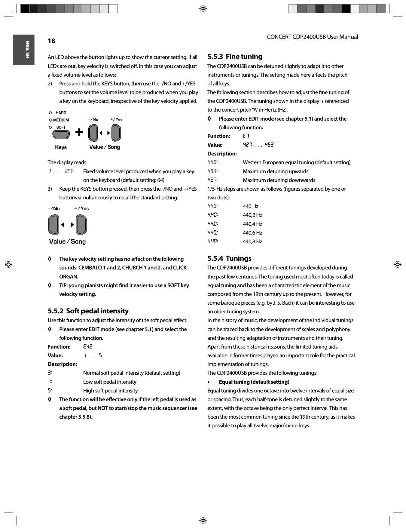 ENGLISHCONCERT CDP2400USB User Manual 18An LED above the button lights up to show the current setting. If all LEDs are out, key velocity is switched oﬀ . In this case you can adjust a ﬁ xed volume level as follows:Press and hold the KEYS button, then use the -/NO and +/YES 2) buttons to set the volume level to be produced when you play a key on the keyboard, irrespective of the key velocity applied.The display reads:1 . . . 127:  Fixed volume level produced when you play a key on the keyboard (default setting: 64)Keep the KEYS button pressed, then press the -/NO and +/YES 3) buttons simultaneously to recall the standard setting.The key velocity setting has no eﬀ  ect on the following ◊ ◊ sounds: CEMBALO 1 and 2, CHURCH 1 and 2, and CLICK ORGAN.TIP: young pianists might ﬁ nd it easier to use a SOFT key ◊ ◊ velocity setting.Soft pedal intensity5.5.2  Use this function to adjust the intensity of the soft pedal eﬀ ect.Please enter EDIT mode (see chapter 5.1) and select the ◊ ◊ following function.Function: E4.2Value: 1 . . . 5Description:3:  Normal soft pedal intensity (default setting)1:  Low soft pedal intensity5:  High soft pedal intensityThe function will be eﬀ ective only if the left pedal is used as ◊ ◊ a soft pedal, but NOT to start/stop the music sequencer (see chapter 5.5.8).Fine tuning5.5.3  The CDP2400USB can be detuned slightly to adapt it to other instruments or tunings. The setting made here aﬀ ects the pitchof all keys.The following section describes how to adjust the ﬁ ne tuning ofthe CDP2400USB. The tuning shown in the display is referencedto the concert pitch “A” in Hertz (Hz).Please enter EDIT mode (see chapter 5.1) and select the ◊ ◊ following function.Function: E1Value: 427 . . . 453Description:440:  Western European equal tuning (default setting)453:  Maximum detuning upwards427:  Maximum detuning downwards1/5-Hz steps are shown as follows (ﬁ gures separated by one or two dots):440: 440 Hz4.40: 440,2 Hz44.0: 440,4 Hz440.: 440,6 Hz4.40.: 440,8 HzTunings5.5.4  The CDP2400USB provides diﬀ erent tunings developed during the past few centuries. The tuning used most often today is called equal tuning and has been a characteristic element of the music composed from the 19th century up to the present. However, for some baroque pieces (e.g. by J. S. Bach) it can be interesting to use an older tuning system.In the history of music, the development of the individual tunings can be traced back to the development of scales and polyphony and the resulting adaptation of instruments and their tuning. Apart from these historical reasons, the limited tuning aids available in former times played an important role for the practical implementation of tunings.The CDP2400USB provides the following tunings:Equal tuning (default setting)• • Equal tuning divides one octave into twelve intervals of equal size or spacing. Thus, each half-tone is detuned slightly to the same extent, with the octave being the only perfect interval. This has been the most common tuning since the 19th century, as it makes it possible to play all twelve major/minor keys. + 