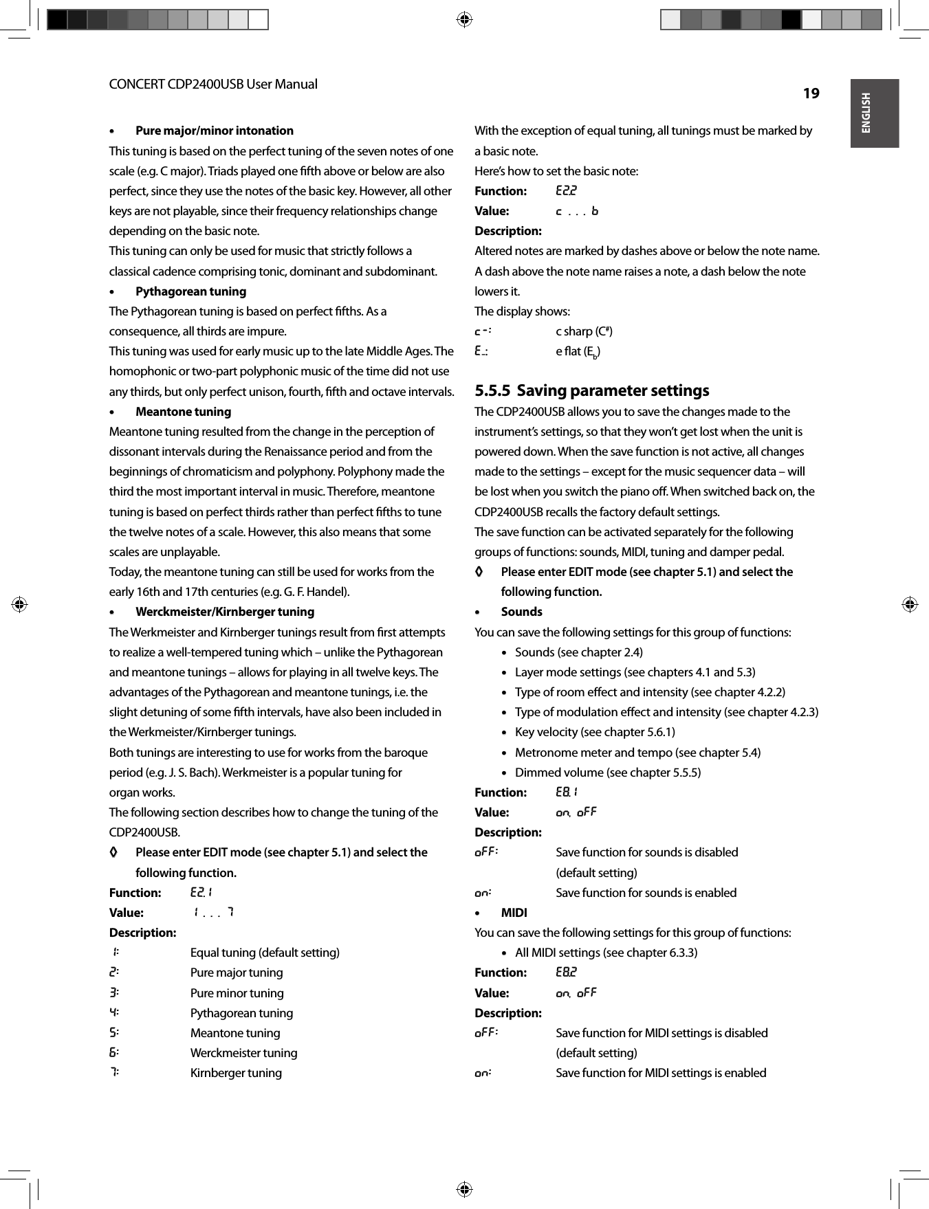 ENGLISHCONCERT CDP2400USB User Manual  19Pure major/minor intonation• • This tuning is based on the perfect tuning of the seven notes of one scale (e.g. C major). Triads played one ﬁ fth above or below are also perfect, since they use the notes of the basic key. However, all other keys are not playable, since their frequency relationships change depending on the basic note.This tuning can only be used for music that strictly follows a classical cadence comprising tonic, dominant and subdominant.Pythagorean tuning• • The Pythagorean tuning is based on perfect ﬁ fths. As a consequence, all thirds are impure.This tuning was used for early music up to the late Middle Ages. The homophonic or two-part polyphonic music of the time did not use any thirds, but only perfect unison, fourth, ﬁ fth and octave intervals.Meantone tuning• • Meantone tuning resulted from the change in the perception of dissonant intervals during the Renaissance period and from the beginnings of chromaticism and polyphony. Polyphony made the third the most important interval in music. Therefore, meantone tuning is based on perfect thirds rather than perfect ﬁ fths to tune the twelve notes of a scale. However, this also means that some scales are unplayable.Today, the meantone tuning can still be used for works from the early 16th and 17th centuries (e.g. G. F. Handel).Werckmeister/Kirnberger tuning• • The Werkmeister and Kirnberger tunings result from ﬁ rst attempts to realize a well-tempered tuning which – unlike the Pythagorean and meantone tunings – allows for playing in all twelve keys. The advantages of the Pythagorean and meantone tunings, i.e. the slight detuning of some ﬁ fth intervals, have also been included in the Werkmeister/Kirnberger tunings.Both tunings are interesting to use for works from the baroque period (e.g. J. S. Bach). Werkmeister is a popular tuning for organ works.The following section describes how to change the tuning of the CDP2400USB.Please enter EDIT mode (see chapter 5.1) and select the ◊ ◊ following function.Function: E2.1Value: 1 . . . 7Description:1:  Equal tuning (default setting)2:  Pure major tuning3:  Pure minor tuning4: Pythagorean tuning5: Meantone tuning6: Werckmeister tuning7: Kirnberger tuningWith the exception of equal tuning, all tunings must be marked by a basic note.Here’s how to set the basic note:Function: E2.2Value: C . . . BDescription:Altered notes are marked by dashes above or below the note name. A dash above the note name raises a note, a dash below the note lowers it.The display shows:c-:  c sharp (C#)e-: e ﬂ at (Eb)Saving parameter settings5.5.5  The CDP2400USB allows you to save the changes made to the instrument’s settings, so that they won’t get lost when the unit is powered down. When the save function is not active, all changes made to the settings – except for the music sequencer data – will be lost when you switch the piano oﬀ . When switched back on, the CDP2400USB recalls the factory default settings.The save function can be activated separately for the following groups of functions: sounds, MIDI, tuning and damper pedal.Please enter EDIT mode (see chapter 5.1) and select the ◊ ◊ following function.Sounds• • You can save the following settings for this group of functions:Sounds (see chapter 2.4)• • Layer mode settings (see chapters 4.1 and 5.3)• • Type of room eﬀ ect and intensity (see chapter 4.2.2)• • Type of modulation eﬀ ect and intensity (see chapter 4.2.3)• • Key velocity (see chapter 5.6.1)• • Metronome meter and tempo (see chapter 5.4)• • Dimmed volume (see chapter 5.5.5)• • Function: E8.1Value: On, OffDescription:Off:  Save function for sounds is disabled (default setting)On:  Save function for sounds is enabledMIDI• • You can save the following settings for this group of functions:All MIDI settings (see chapter 6.3.3)• • Function: E8.2Value: On, OffDescription:Off:  Save function for MIDI settings is disabled (default setting)On:  Save function for MIDI settings is enabled