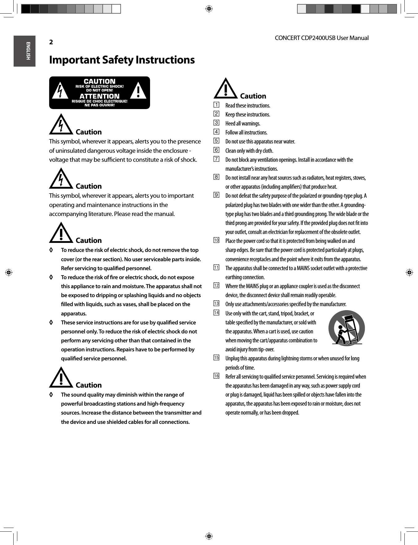 ENGLISHCONCERT CDP2400USB User Manual 2Important Safety InstructionsCaution* This symbol, wherever it appears, alerts you to the presence of uninsulated dangerous voltage inside the enclosure - voltage that may be suﬃ  cient to constitute a risk of shock.Caution* This symbol, wherever it appears, alerts you to important operating and maintenance instructions in the accompanying literature. Please read the manual.Caution !To reduce the risk of electric shock, do not remove the top ◊ ◊ cover (or the rear section). No user serviceable parts inside. Refer servicing to qualiﬁ ed personnel.To reduce the risk of ﬁ re or electric shock, do not expose ◊ ◊ this appliance to rain and moisture. The apparatus shall not be exposed to dripping or splashing liquids and no objects ﬁ lled with liquids, such as vases, shall be placed on the apparatus.These service instructions are for use by qualiﬁ ed service ◊ ◊ personnel only. To reduce the risk of electric shock do not perform any servicing other than that contained in the operation instructions. Repairs have to be performed by qualiﬁ ed service personnel.Caution !The sound quality may diminish within the range of ◊ ◊ powerful broadcasting stations and high-frequency sources. Increase the distance between the transmitter and the device and use shielded cables for all connections.Caution !Read these instructions.{1} Keep these instructions.{2} Heed all warnings.{3} Follow all instructions.{4} Do not use this apparatus near water.{5} Clean only with dry cloth.{6} Do not block any ventilation openings. Install in accordance with the {7} manufacturer’s instructions.Do not install near any heat sources such as radiators, heat registers, stoves, {8} or other apparatus (including ampliﬁ ers) that produce heat.Do not defeat the safety purpose of the polarized or grounding-type plug. A {9} polarized plug has two blades with one wider than the other. A grounding-type plug has two blades and a third grounding prong. The wide blade or the third prong are provided for your safety. If the provided plug does not ﬁ t into your outlet, consult an electrician for replacement of the obsolete outlet.Place the power cord so that it is protected from being walked on and [10] sharp edges. Be sure that the power cord is protected particularly at plugs, convenience receptacles and the point where it exits from the apparatus.The apparatus shall be connected to a MAINS socket outlet with a protective [11] earthing connection.Where the MAINS plug or an appliance coupler is used as the disconnect [12] device, the disconnect device shall remain readily operable.Only use attachments/accessories speciﬁ ed by the manufacturer.[13] Use only with the cart, stand, tripod, bracket, or [14] table speciﬁ ed by the manufacturer, or sold with the apparatus. When a cart is used, use caution when moving the cart/apparatus combination to avoid injury from tip-over.Unplug this apparatus during lightning storms or when unused for long [15] periods of time.Refer all servicing to qualiﬁ ed service personnel. Servicing is required when [16] the apparatus has been damaged in any way, such as power supply cord or plug is damaged, liquid has been spilled or objects have fallen into the apparatus, the apparatus has been exposed to rain or moisture, does not operate normally, or has been dropped.