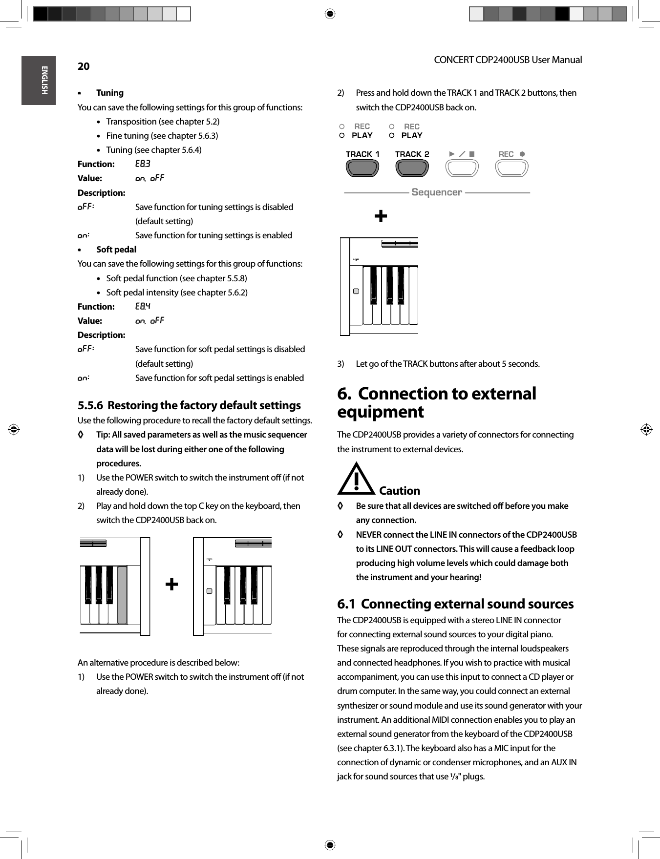 ENGLISHCONCERT CDP2400USB User Manual 20Tuning• • You can save the following settings for this group of functions:Transposition (see chapter 5.2)• • Fine tuning (see chapter 5.6.3)• • Tuning (see chapter 5.6.4)• • Function: E8.3Value: On, OffDescription:Off:  Save function for tuning settings is disabled (default setting)On:  Save function for tuning settings is enabledSoft pedal• • You can save the following settings for this group of functions:Soft pedal function (see chapter 5.5.8)• • Soft pedal intensity (see chapter 5.6.2)• • Function: E8.4Value: On, OffDescription:Off:  Save function for soft pedal settings is disabled (default setting)On:  Save function for soft pedal settings is enabledRestoring the factory default settings5.5.6  Use the following procedure to recall the factory default settings.Tip: All saved parameters as well as the music sequencer ◊ ◊ data will be lost during either one of the following procedures.Use the POWER switch to switch the instrument oﬀ  (if not 1) already done).Play and hold down the top C key on the keyboard, then 2) switch the CDP2400USB back on.An alternative procedure is described below:Use the POWER switch to switch the instrument oﬀ  (if not 1) already done).Press and hold down the TRACK 1 and TRACK 2 buttons, then 2) switch the CDP2400USB back on.Let go of the TRACK buttons after about 5 seconds.3) Connection to external 6.  equipmentThe CDP2400USB provides a variety of connectors for connecting the instrument to external devices.Caution !Be sure that all devices are switched oﬀ   before you make ◊ ◊ any connection.NEVER connect the LINE IN connectors of the CDP2400USB ◊ ◊ to its LINE OUT connectors. This will cause a feedback loop producing high volume levels which could damage both the instrument and your hearing!Connecting external sound sources6.1  The CDP2400USB is equipped with a stereo LINE IN connector for connecting external sound sources to your digital piano. These signals are reproduced through the internal loudspeakers and connected headphones. If you wish to practice with musical accompaniment, you can use this input to connect a CD player or drum computer. In the same way, you could connect an external synthesizer or sound module and use its sound generator with your instrument. An additional MIDI connection enables you to play an external sound generator from the keyboard of the CDP2400USB (see chapter 6.3.1). The keyboard also has a MIC input for the connection of dynamic or condenser microphones, and an AUX IN jack for sound sources that use /&quot; plugs. +  + 