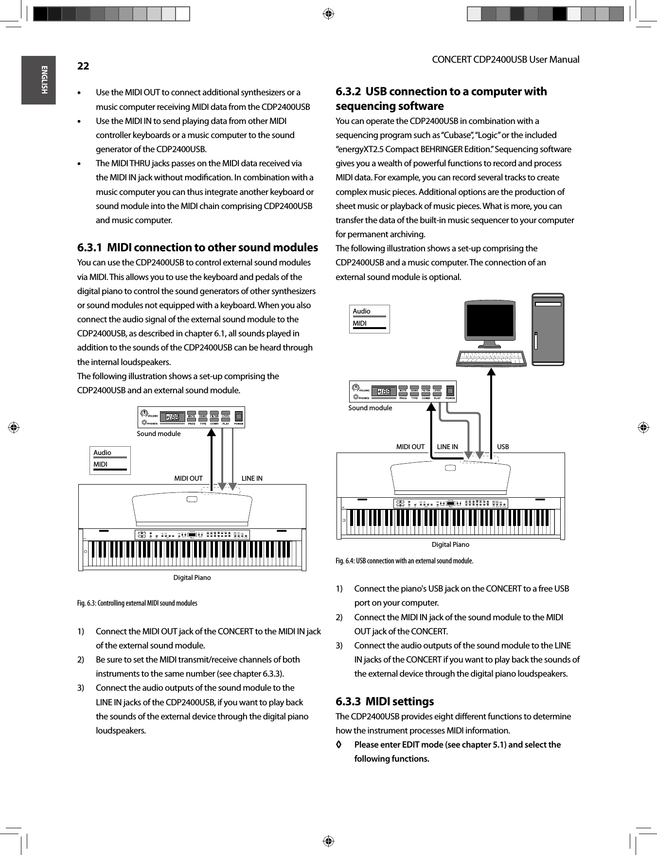 ENGLISHCONCERT CDP2400USB User Manual 22Use the MIDI OUT to connect additional synthesizers or a • • music computer receiving MIDI data from the CDP2400USBUse the MIDI IN to send playing data from other MIDI • • controller keyboards or a music computer to the sound generator of the CDP2400USB.The MIDI THRU jacks passes on the MIDI data received via • • the MIDI IN jack without modiﬁ cation. In combination with a music computer you can thus integrate another keyboard or sound module into the MIDI chain comprising CDP2400USB and music computer.MIDI connection to other sound modules6.3.1  You can use the CDP2400USB to control external sound modules via MIDI. This allows you to use the keyboard and pedals of the digital piano to control the sound generators of other synthesizers or sound modules not equipped with a keyboard. When you also connect the audio signal of the external sound module to the CDP2400USB, as described in chapter 6.1, all sounds played in addition to the sounds of the CDP2400USB can be heard through the internal loudspeakers.The following illustration shows a set-up comprising the CDP2400USB and an external sound module.Fig. 6.3: Controlling external MIDI sound modulesConnect the MIDI OUT jack of the CONCERT to the MIDI IN jack 1) of the external sound module.Be sure to set the MIDI transmit/receive channels of both 2) instruments to the same number (see chapter 6.3.3).Connect the audio outputs of the sound module to the 3) LINE IN jacks of the CDP2400USB, if you want to play back the sounds of the external device through the digital piano loudspeakers.USB connection to a computer with 6.3.2  sequencing softwareYou can operate the CDP2400USB in combination with a sequencing program such as “Cubase”, “Logic” or the included “energyXT2.5 Compact BEHRINGER Edition.” Sequencing software gives you a wealth of powerful functions to record and process MIDI data. For example, you can record several tracks to create complex music pieces. Additional options are the production of sheet music or playback of music pieces. What is more, you can transfer the data of the built-in music sequencer to your computer for permanent archiving.The following illustration shows a set-up comprising the CDP2400USB and a music computer. The connection of anexternal sound module is optional.Fig. 6.4: USB connection with an external sound module. Connect the piano&apos;s USB jack on the CONCERT to a free USB 1) port on your computer. Connect the MIDI IN jack of the sound module to the MIDI 2) OUT jack of the CONCERT. Connect the audio outputs of the sound module to the LINE 3) IN jacks of the CONCERT if you want to play back the sounds of the external device through the digital piano loudspeakers. MIDI settings6.3.3  The CDP2400USB provides eight diﬀ erent functions to determine how the instrument processes MIDI information.Please enter EDIT mode (see chapter 5.1) and select the ◊ ◊ following functions.LINE INMIDI OUTDigital PianoSound moduleAudioMIDIDigital PianoUSBSound moduleLINE INMIDI OUTAudioMIDI