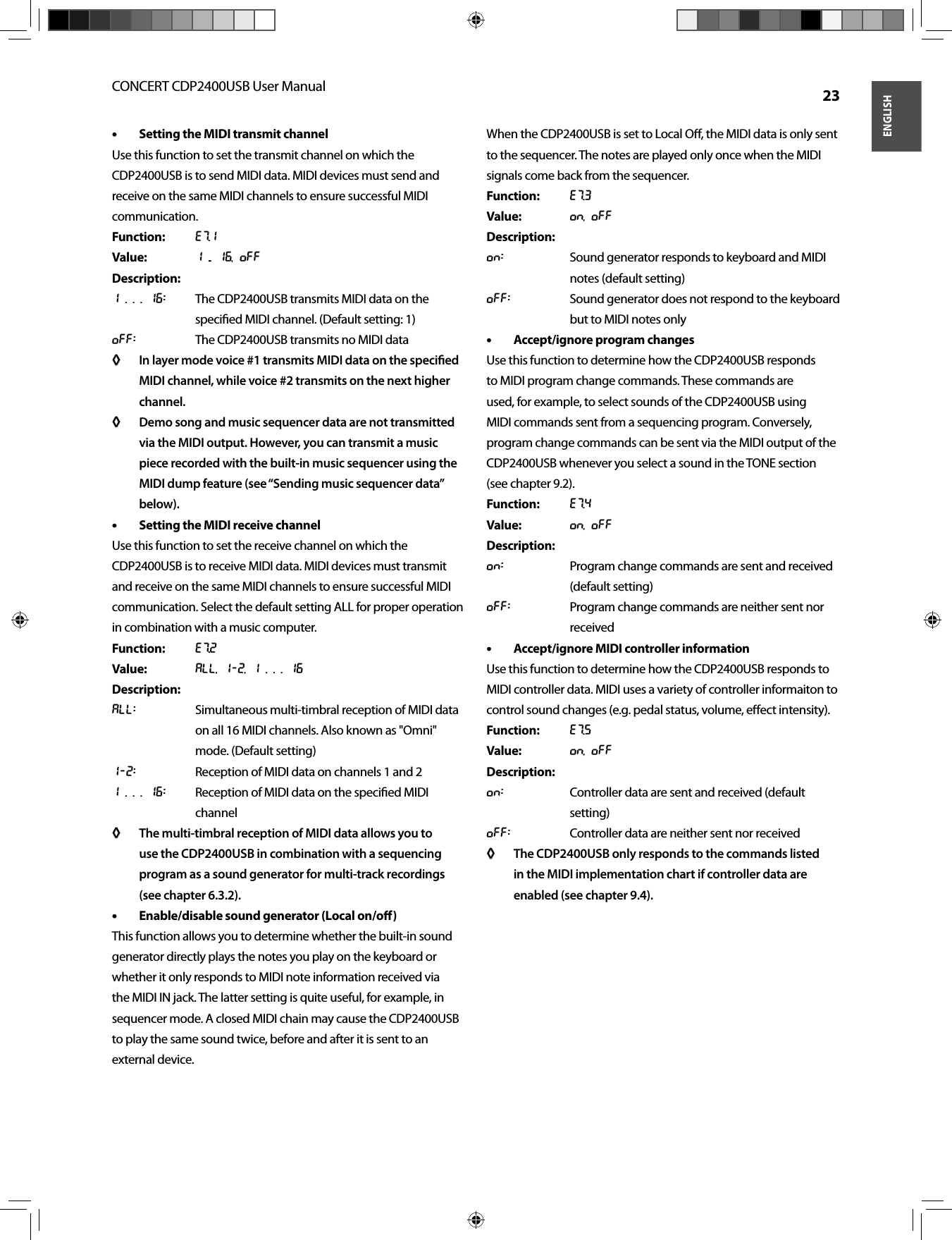 ENGLISHCONCERT CDP2400USB User Manual  23Setting the MIDI transmit channel• • Use this function to set the transmit channel on which the CDP2400USB is to send MIDI data. MIDI devices must send and receive on the same MIDI channels to ensure successful MIDI communication.Function: E7.1Value:  1 ... 16, OffDescription:1 . . . 16:  The CDP2400USB transmits MIDI data on the speciﬁ ed MIDI channel. (Default setting: 1)Off:  The CDP2400USB transmits no MIDI dataIn layer mode voice #1 transmits MIDI data on the speciﬁ ed ◊ ◊ MIDI channel, while voice #2 transmits on the next higher channel.Demo song and music sequencer data are not transmitted ◊ ◊ via the MIDI output. However, you can transmit a music piece recorded with the built-in music sequencer using the MIDI dump feature (see “Sending music sequencer data” below).Setting the MIDI receive channel• • Use this function to set the receive channel on which the CDP2400USB is to receive MIDI data. MIDI devices must transmit and receive on the same MIDI channels to ensure successful MIDI communication. Select the default setting ALL for proper operation in combination with a music computer.Function: E7.2Value: All, 1-2, 1 . . . 16Description:All:  Simultaneous multi-timbral reception of MIDI data on all 16 MIDI channels. Also known as &quot;Omni&quot; mode. (Default setting)1-2:  Reception of MIDI data on channels 1 and 21 . . . 16:  Reception of MIDI data on the speciﬁ ed MIDI channelThe multi-timbral reception of MIDI data allows you to ◊ ◊ use the CDP2400USB in combination with a sequencing program as a sound generator for multi-track recordings (see chapter 6.3.2).Enable/disable sound generator (Local on/oﬀ )• • This function allows you to determine whether the built-in sound generator directly plays the notes you play on the keyboard or whether it only responds to MIDI note information received via the MIDI IN jack. The latter setting is quite useful, for example, in sequencer mode. A closed MIDI chain may cause the CDP2400USB to play the same sound twice, before and after it is sent to an external device.When the CDP2400USB is set to Local Oﬀ , the MIDI data is only sent to the sequencer. The notes are played only once when the MIDI signals come back from the sequencer.Function: E7.3Value: On, OffDescription:On:  Sound generator responds to keyboard and MIDI notes (default setting)Off:  Sound generator does not respond to the keyboard but to MIDI notes onlyAccept/ignore program changes• • Use this function to determine how the CDP2400USB responds to MIDI program change commands. These commands are used, for example, to select sounds of the CDP2400USB using MIDI commands sent from a sequencing program. Conversely, program change commands can be sent via the MIDI output of the CDP2400USB whenever you select a sound in the TONE section(see chapter 9.2).Function:  E7.4Value: On, OffDescription:On:  Program change commands are sent and received (default setting)Off:  Program change commands are neither sent nor receivedAccept/ignore MIDI controller information• • Use this function to determine how the CDP2400USB responds to MIDI controller data. MIDI uses a variety of controller informaiton to control sound changes (e.g. pedal status, volume, eﬀ ect intensity).Function: E7.5Value: On, OffDescription:On:  Controller data are sent and received (default setting)Off:  Controller data are neither sent nor receivedThe CDP2400USB only responds to the commands listed ◊ ◊ in the MIDI implementation chart if controller data are enabled (see chapter 9.4).