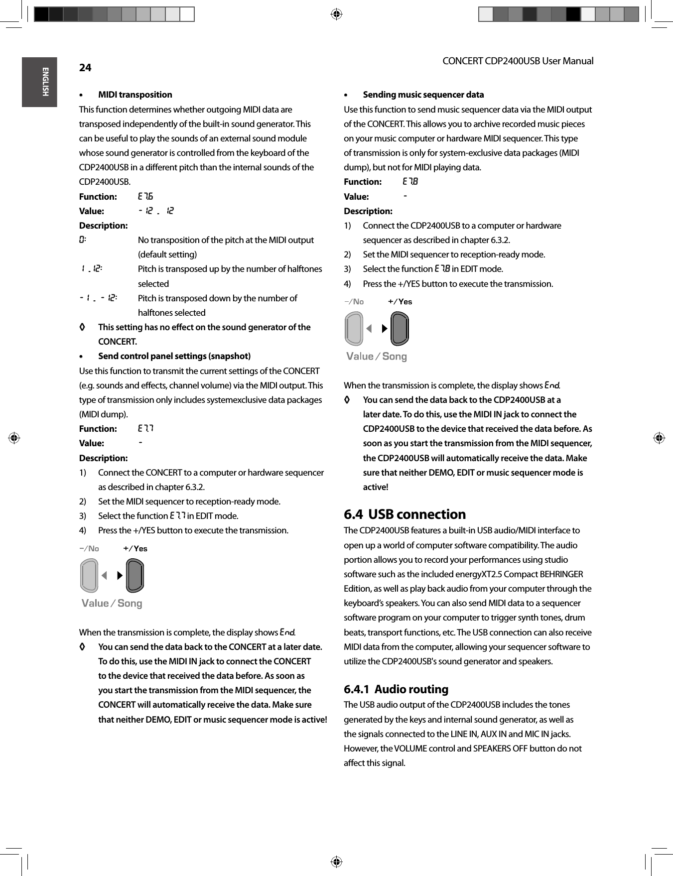 ENGLISHCONCERT CDP2400USB User Manual 24MIDI transposition• • This function determines whether outgoing MIDI data are transposed independently of the built-in sound generator. This can be useful to play the sounds of an external sound module whose sound generator is controlled from the keyboard of the CDP2400USB in a diﬀ erent pitch than the internal sounds of the CDP2400USB.Function: E7.6Value: -12 ... 12Description:0:  No transposition of the pitch at the MIDI output (default setting)1 ...12:  Pitch is transposed up by the number of halftones selected-1 ... -12:  Pitch is transposed down by the number of halftones selectedThis setting has no eﬀ ect on the sound generator of the ◊ ◊ CONCERT.Send control panel settings (snapshot)• • Use this function to transmit the current settings of the CONCERT (e.g. sounds and eﬀ ects, channel volume) via the MIDI output. This type of transmission only includes systemexclusive data packages (MIDI dump).Function: E7.7Value: -Description:Connect the CONCERT to a computer or hardware sequencer 1) as described in chapter 6.3.2.Set the MIDI sequencer to reception-ready mode. 2) Select the function 3)  E7.7 in EDIT mode. Press the +/YES button to execute the transmission.4) When the transmission is complete, the display shows End.You can send the data back to the CONCERT at a later date. ◊ ◊ To do this, use the MIDI IN jack to connect the CONCERT to the device that received the data before. As soon as you start the transmission from the MIDI sequencer, the CONCERT will automatically receive the data. Make sure that neither DEMO, EDIT or music sequencer mode is active!Sending music sequencer data• • Use this function to send music sequencer data via the MIDI output of the CONCERT. This allows you to archive recorded music pieces on your music computer or hardware MIDI sequencer. This type of transmission is only for system-exclusive data packages (MIDI dump), but not for MIDI playing data.Function: E7.8Value: -Description:Connect the CDP2400USB to a computer or hardware 1) sequencer as described in chapter 6.3.2.Set the MIDI sequencer to reception-ready mode.2) Select the function 3)  E7.8 in EDIT mode.Press the +/YES button to execute the transmission.4) When the transmission is complete, the display shows End.You can send the data back to the CDP2400USB at a ◊ ◊ later date. To do this, use the MIDI IN jack to connect the CDP2400USB to the device that received the data before. As soon as you start the transmission from the MIDI sequencer, the CDP2400USB will automatically receive the data. Make sure that neither DEMO, EDIT or music sequencer mode is active!USB connection6.4  The CDP2400USB features a built-in USB audio/MIDI interface to open up a world of computer software compatibility. The audio portion allows you to record your performances using studio software such as the included energyXT2.5 Compact BEHRINGER Edition, as well as play back audio from your computer through the keyboard’s speakers. You can also send MIDI data to a sequencer software program on your computer to trigger synth tones, drum beats, transport functions, etc. The USB connection can also receive MIDI data from the computer, allowing your sequencer software to utilize the CDP2400USB&apos;s sound generator and speakers.Audio routing6.4.1  The USB audio output of the CDP2400USB includes the tones generated by the keys and internal sound generator, as well asthe signals connected to the LINE IN, AUX IN and MIC IN jacks. However, the VOLUME control and SPEAKERS OFF button do not aﬀ ect this signal.