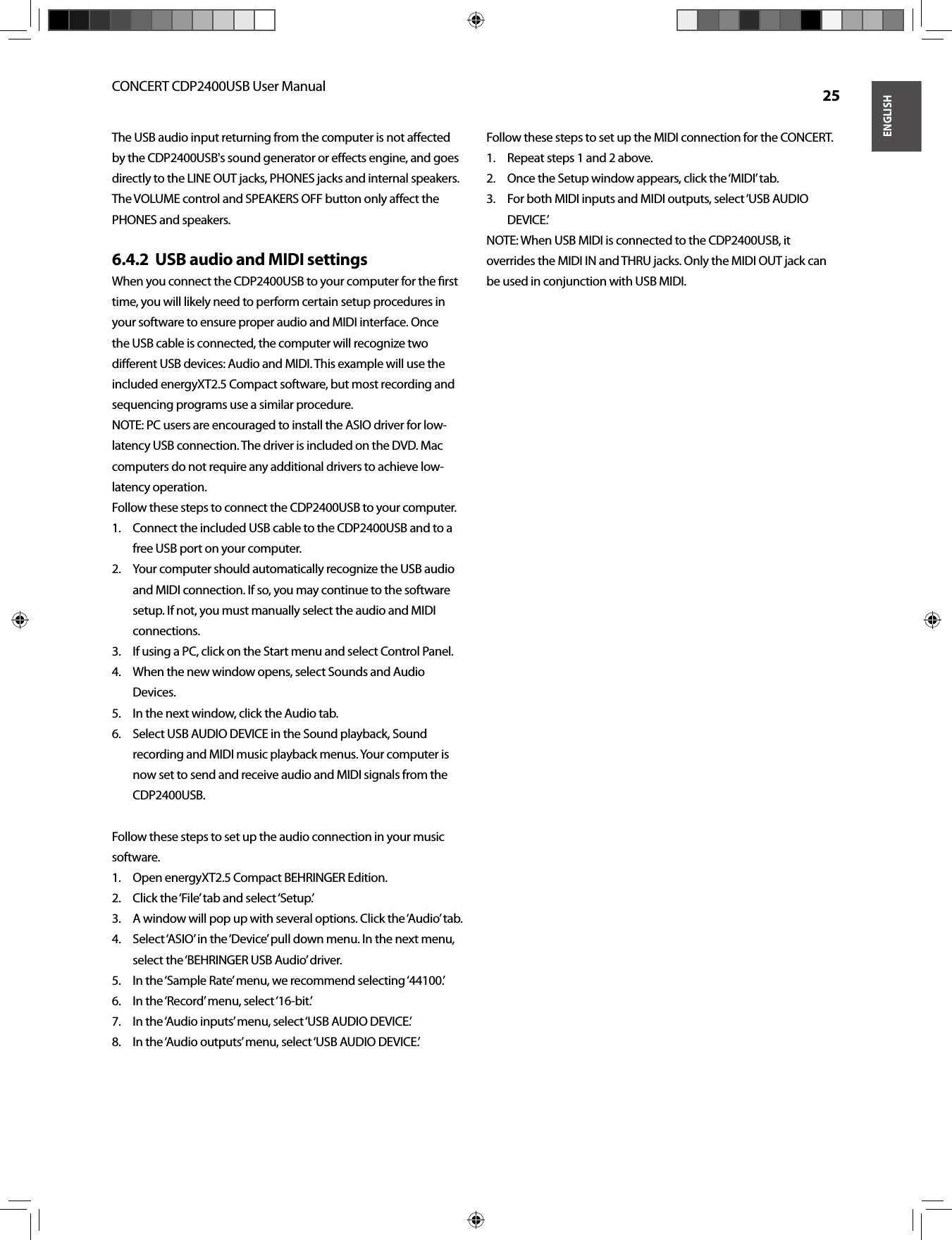 ENGLISHCONCERT CDP2400USB User Manual  25The USB audio input returning from the computer is not aﬀ ected by the CDP2400USB&apos;s sound generator or eﬀ ects engine, and goes directly to the LINE OUT jacks, PHONES jacks and internal speakers. The VOLUME control and SPEAKERS OFF button only aﬀ ect the PHONES and speakers.USB audio and MIDI settings6.4.2  When you connect the CDP2400USB to your computer for the ﬁ rst time, you will likely need to perform certain setup procedures in your software to ensure proper audio and MIDI interface. Once the USB cable is connected, the computer will recognize two diﬀ erent USB devices: Audio and MIDI. This example will use the included energyXT2.5 Compact software, but most recording and sequencing programs use a similar procedure.NOTE: PC users are encouraged to install the ASIO driver for low-latency USB connection. The driver is included on the DVD. Mac computers do not require any additional drivers to achieve low-latency operation.Follow these steps to connect the CDP2400USB to your computer.Connect the included USB cable to the CDP2400USB and to a 1. free USB port on your computer. Your computer should automatically recognize the USB audio 2. and MIDI connection. If so, you may continue to the software setup. If not, you must manually select the audio and MIDI connections. If using a PC, click on the Start menu and select Control Panel.3. When the new window opens, select Sounds and Audio 4. Devices. In the next window, click the Audio tab. 5. Select USB AUDIO DEVICE in the Sound playback, Sound 6. recording and MIDI music playback menus. Your computer is now set to send and receive audio and MIDI signals from the CDP2400USB.Follow these steps to set up the audio connection in your music software.Open energyXT2.5 Compact BEHRINGER Edition.1. Click the ‘File’ tab and select ‘Setup.’2. A window will pop up with several options. Click the ‘Audio’ tab.3. Select ‘ASIO’ in the ‘Device’ pull down menu. In the next menu, 4. select the ‘BEHRINGER USB Audio’ driver.In the ‘Sample Rate’ menu, we recommend selecting ‘44100.’5. In the ‘Record’ menu, select ‘16-bit.’6. In the ‘Audio inputs’ menu, select ‘USB AUDIO DEVICE.’7. In the ‘Audio outputs’ menu, select ‘USB AUDIO DEVICE.’8. Follow these steps to set up the MIDI connection for the CONCERT.Repeat steps 1 and 2 above.1. Once the Setup window appears, click the ‘MIDI’ tab.2. For both MIDI inputs and MIDI outputs, select ‘USB AUDIO 3. DEVICE.’NOTE: When USB MIDI is connected to the CDP2400USB, it overrides the MIDI IN and THRU jacks. Only the MIDI OUT jack can be used in conjunction with USB MIDI.