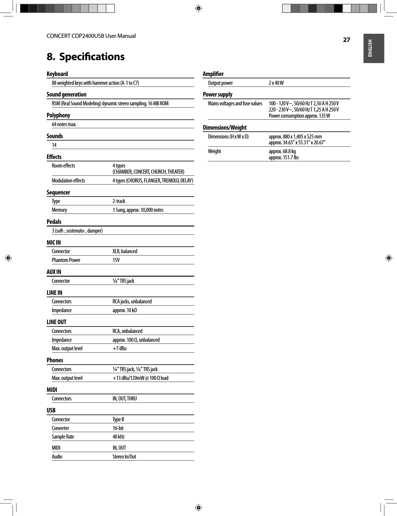 ENGLISHCONCERT CDP2400USB User Manual  27Speciﬁ cations8.  Keyboard88 weighted keys with hammer action (A-1 to C7)Sound generationRSM (Real Sound Modeling) dynamic stereo sampling, 16 MB ROMPolyphony64 notes max.Sounds14Eﬀ ectsRoom eﬀ ects   4 types(CHAMBER, CONCERT, CHURCH, THEATER)Modulation eﬀ ects   4 types (CHORUS, FLANGER, TREMOLO, DELAY)SequencerType   2-trackMemory   1 Song, approx. 10,000 notesPedals3 (soft-, sostenuto-, damper)MIC INConnector XLR, balancedPhantom Power  15VAUX INConnector  /&quot; TRS jackLINE INConnectors   RCA jacks, unbalancedImpedance   approx. 10 kΩLINE OUTConnectors   RCA, unbalancedImpedance   approx. 100 Ω, unbalancedMax. output level   +7 dBuPhonesConnectors   ¼&quot; TRS jack, /&quot; TRS jackMax. output level   +13 dBu/120mW @ 100 Ω loadMIDI  Connectors IN, OUT, THRUUSBConnector Type BConverter 16-bitSample Rate  48 kHzMIDI  IN, OUTAudio Stereo In/OutAmpliﬁ erOutput power   2 x 40 WPower supplyMains voltages and fuse values  100 - 120 V~, 50/60 Hz T 2,50 A H 250 V220 - 230 V~, 50/60 Hz T 1,25 A H 250 VPower consumption approx. 135 WDimensions/WeightDimensions (H x W x D)  approx. 880 x 1,405 x 525 mmapprox. 34.65&quot; x 55.31&quot; x 20.67&quot;Weight  approx. 68.8 kgapprox. 151.7 lbs