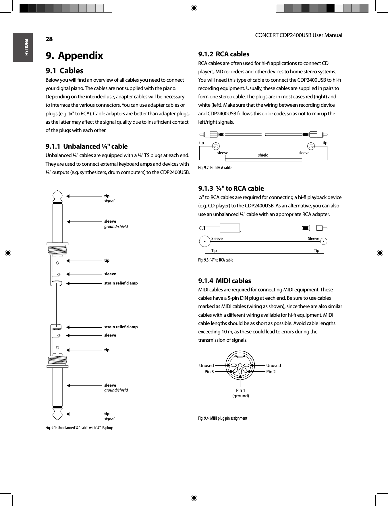 ENGLISHCONCERT CDP2400USB User Manual 28Appendix9.  Cables9.1  Below you will ﬁ nd an overview of all cables you need to connect your digital piano. The cables are not supplied with the piano. Depending on the intended use, adapter cables will be necessary to interface the various connectors. You can use adapter cables or plugs (e.g. ¼&quot; to RCA). Cable adapters are better than adapter plugs, as the latter may aﬀ ect the signal quality due to insuﬃ  cient contact of the plugs with each other.Unbalanced ¼&quot; cable9.1.1  Unbalanced ¼&quot; cables are equipped with a ¼&quot; TS plugs at each end. They are used to connect external keyboard amps and devices with ¼&quot; outputs (e.g. synthesizers, drum computers) to the CDP2400USB.Fig. 9.1: Unbalanced ¼&quot; cable with ¼&quot; TS plugsRCA cables9.1.2  RCA cables are often used for hi-ﬁ  applications to connect CD players, MD recorders and other devices to home stereo systems. You will need this type of cable to connect the CDP2400USB to hi-ﬁ  recording equipment. Usually, these cables are supplied in pairs to form one stereo cable. The plugs are in most cases red (right) and white (left). Make sure that the wiring between recording device and CDP2400USB follows this color code, so as not to mix up the left/right signals.Fig. 9.2: Hi-ﬁ  RCA cable¼&quot; to RCA cable9.1.3  ¼&quot; to RCA cables are required for connecting a hi-ﬁ  playback device (e.g. CD player) to the CDP2400USB. As an alternative, you can also use an unbalanced ¼&quot; cable with an appropriate RCA adapter.Fig. 9.3: ¼&quot; to RCA cableMIDI cables9.1.4  MIDI cables are required for connecting MIDI equipment. These cables have a 5-pin DIN plug at each end. Be sure to use cables marked as MIDI cables (wiring as shown), since there are also similar cables with a diﬀ erent wiring available for hi-ﬁ  equipment. MIDI cable lengths should be as short as possible. Avoid cable lengths exceeding 10 m, as these could lead to errors during the transmission of signals.Fig. 9.4: MIDI plug pin assignmentstrain relief clampstrain relief clampsleevesleevetiptipsleeveground/shieldsleeveground/shieldtipsignaltipsignalshield sleevesleevetip tipSleeveSleeveTipTipUnusedUnusedPin 3Pin 1(ground)Pin 2