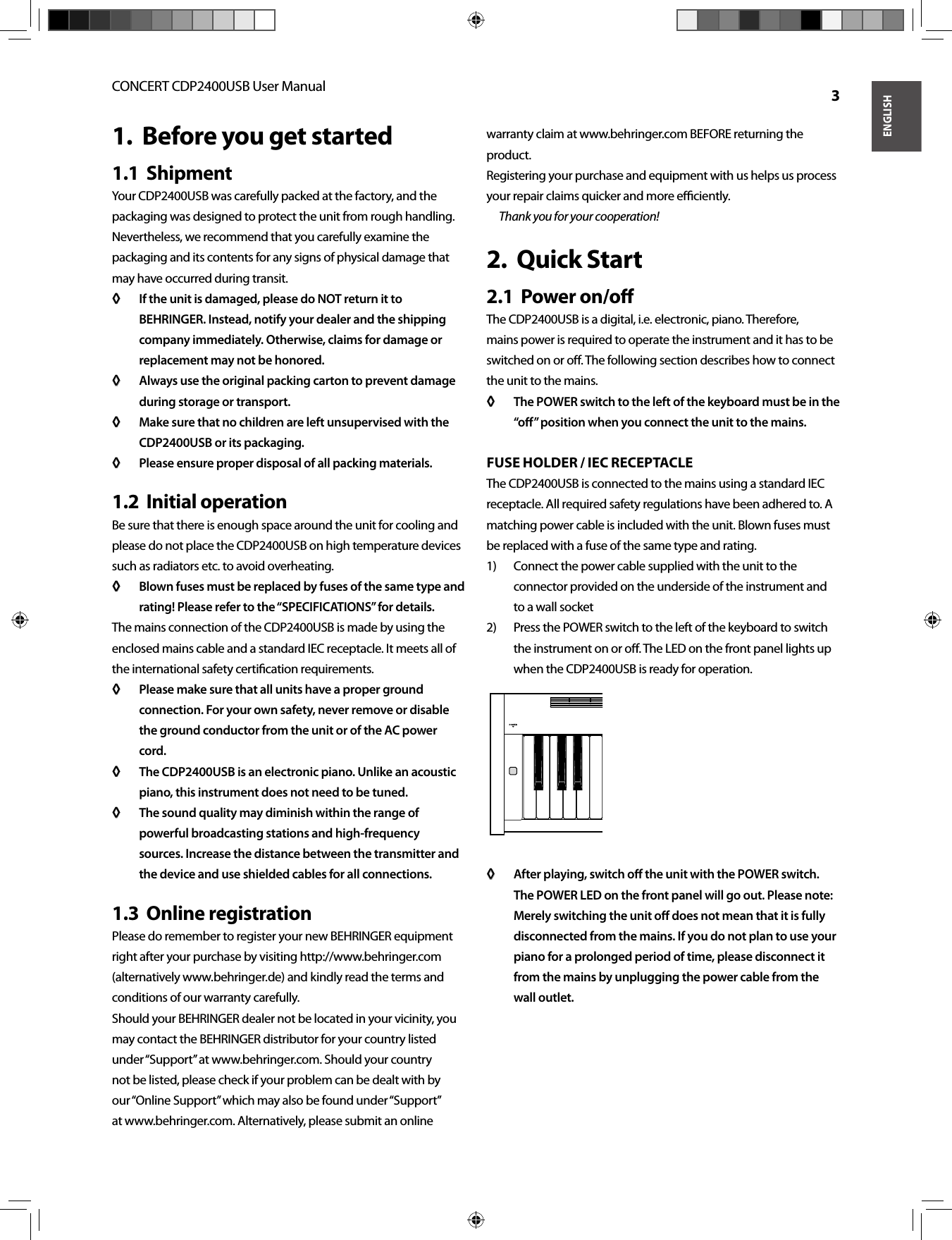 ENGLISHCONCERT CDP2400USB User Manual  3Before you get started1.  Shipment1.1  Your CDP2400USB was carefully packed at the factory, and the packaging was designed to protect the unit from rough handling. Nevertheless, we recommend that you carefully examine the packaging and its contents for any signs of physical damage that may have occurred during transit.If the unit is damaged, please do NOT return it to ◊ ◊ BEHRINGER. Instead, notify your dealer and the shipping company immediately. Otherwise, claims for damage or replacement may not be honored.Always use the original packing carton to prevent damage ◊ ◊ during storage or transport.Make sure that no children are left unsupervised with the ◊ ◊ CDP2400USB or its packaging.Please ensure proper disposal of all packing materials.◊ ◊ Initial operation1.2  Be sure that there is enough space around the unit for cooling and please do not place the CDP2400USB on high temperature devices such as radiators etc. to avoid overheating.Blown fuses must be replaced by fuses of the same type and ◊ ◊ rating! Please refer to the “SPECIFICATIONS” for details.The mains connection of the CDP2400USB is made by using the enclosed mains cable and a standard IEC receptacle. It meets all of the international safety certiﬁ cation requirements.Please make sure that all units have a proper ground ◊ ◊ connection. For your own safety, never remove or disable the ground conductor from the unit or of the AC power cord.The CDP2400USB is an electronic piano. Unlike an acoustic ◊ ◊ piano, this instrument does not need to be tuned.The sound quality may diminish within the range of ◊ ◊ powerful broadcasting stations and high-frequency sources. Increase the distance between the transmitter and the device and use shielded cables for all connections.Online registration1.3  Please do remember to register your new BEHRINGER equipment right after your purchase by visiting http://www.behringer.com (alternatively www. behringer. de) and kindly read the terms and conditions of our warranty carefully.Should your BEHRINGER dealer not be located in your vicinity, you may contact the BEHRINGER distributor for your country listed under “Support” at www.behringer.com. Should your country not be listed, please check if your problem can be dealt with by our “Online Support” which may also be found under “Support” at www.behringer.com. Alternatively, please submit an online warranty claim at www.behringer.com BEFORE returning the product.Registering your purchase and equipment with us helps us process your repair claims quicker and more eﬃ  ciently.Thank you for your cooperation!Quick Start2.  Power on/oﬀ 2.1  The CDP2400USB is a digital, i.e. electronic, piano. Therefore, mains power is required to operate the instrument and it has to be switched on or oﬀ . The following section describes how to connect the unit to the mains.The POWER switch to the left of the keyboard must be in the ◊ ◊ “oﬀ  ” position when you connect the unit to the mains.FUSE HOLDER / IEC RECEPTACLEThe CDP2400USB is connected to the mains using a standard IEC receptacle. All required safety regulations have been adhered to. A matching power cable is included with the unit. Blown fuses must be replaced with a fuse of the same type and rating.Connect the power cable supplied with the unit to the 1) connector provided on the underside of the instrument and to a wall socketPress the POWER switch to the left of the keyboard to switch 2) the instrument on or oﬀ . The LED on the front panel lights up when the CDP2400USB is ready for operation.After playing, switch oﬀ   the unit with the POWER switch. ◊ ◊ The POWER LED on the front panel will go out. Please note: Merely switching the unit oﬀ  does not mean that it is fully disconnected from the mains. If you do not plan to use your piano for a prolonged period of time, please disconnect it from the mains by unplugging the power cable from the wall outlet.