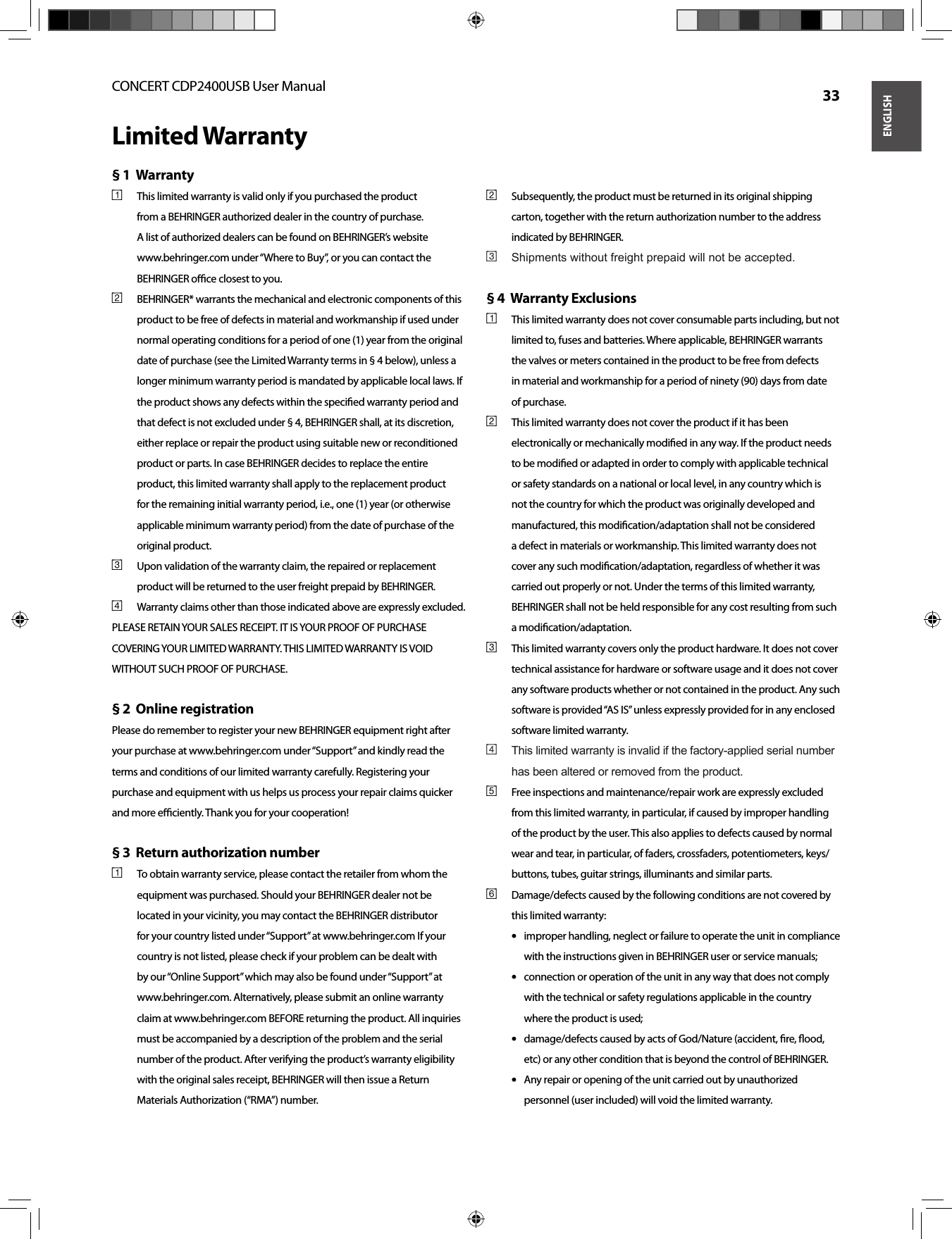 ENGLISHCONCERT CDP2400USB User Manual  33Limited WarrantyWarranty § 1  This limited warranty is valid only if you purchased the product [1] from a BEHRINGER authorized dealer in the country of purchase. A list of authorized dealers can be found on BEHRINGER’s website www.behringer.com under “Where to Buy”, or you can contact the BEHRINGER oﬃ  ce closest to you.BEHRINGER* warrants the mechanical and electronic components of this [2] product to be free of defects in material and workmanship if used under normal operating conditions for a period of one (1) year from the original date of purchase (see the Limited Warranty terms in § 4 below), unless a longer minimum warranty period is mandated by applicable local laws. If the product shows any defects within the speciﬁ ed warranty period and that defect is not excluded under § 4, BEHRINGER shall, at its discretion, either replace or repair the product using suitable new or reconditioned product or parts. In case BEHRINGER decides to replace the entire product, this limited warranty shall apply to the replacement product for the remaining initial warranty period, i.e., one (1) year (or otherwise applicable minimum warranty period) from the date of purchase of the original product.Upon validation of the warranty claim, the repaired or replacement [3] product will be returned to the user freight prepaid by BEHRINGER.Warranty claims other than those indicated above are expressly excluded.[4] PLEASE RETAIN YOUR SALES RECEIPT. IT IS YOUR PROOF OF PURCHASE COVERING YOUR LIMITED WARRANTY. THIS LIMITED WARRANTY IS VOID WITHOUT SUCH PROOF OF PURCHASE.Online registration§ 2  Please do remember to register your new BEHRINGER equipment right after your purchase at www.behringer.com under “Support” and kindly read the terms and conditions of our limited warranty carefully. Registering your purchase and equipment with us helps us process your repair claims quicker and more eﬃ  ciently. Thank you for your cooperation!Return authorization number § 3  To obtain warranty service, please contact the retailer from whom the [1] equipment was purchased. Should your BEHRINGER dealer not be located in your vicinity, you may contact the BEHRINGER distributor for your country listed under “Support” at www.behringer.com If your country is not listed, please check if your problem can be dealt with by our “Online Support” which may also be found under “Support” at www.behringer.com. Alternatively, please submit an online warranty claim at www.behringer.com BEFORE returning the product. All inquiries must be accompanied by a description of the problem and the serial number of the product. After verifying the product’s warranty eligibility with the original sales receipt, BEHRINGER will then issue a Return Materials Authorization (“RMA”) number.Subsequently, the product must be returned in its original shipping [2] carton, together with the return authorization number to the address indicated by BEHRINGER.Shipments without freight prepaid will not be accepted.[3] Warranty Exclusions § 4  This limited warranty does not cover consumable parts including, but not [1] limited to, fuses and batteries. Where applicable, BEHRINGER warrants the valves or meters contained in the product to be free from defects in material and workmanship for a period of ninety (90) days from date of purchase.This limited warranty does not cover the product if it has been [2] electronically or mechanically modiﬁ ed in any way. If the product needs to be modiﬁ ed or adapted in order to comply with applicable technical or safety standards on a national or local level, in any country which is not the country for which the product was originally developed and manufactured, this modiﬁ cation/adaptation shall not be considered a defect in materials or workmanship. This limited warranty does not cover any such modiﬁ cation/adaptation, regardless of whether it was carried out properly or not. Under the terms of this limited warranty, BEHRINGER shall not be held responsible for any cost resulting from such a modiﬁ cation/adaptation.This limited warranty covers only the product hardware. It does not cover [3] technical assistance for hardware or software usage and it does not cover any software products whether or not contained in the product. Any such software is provided “AS IS” unless expressly provided for in any enclosed software limited warranty.This limited warranty is invalid if the factory-applied serial number [4] has been altered or removed from the product.Free inspections and maintenance/repair work are expressly excluded [5] from this limited warranty, in particular, if caused by improper handling of the product by the user. This also applies to defects caused by normal wear and tear, in particular, of faders, crossfaders, potentiometers, keys/buttons, tubes, guitar strings, illuminants and similar parts.Damage/defects caused by the following conditions are not covered by [6] this limited warranty:improper handling, neglect or failure to operate the unit in compliance • • with the instructions given in BEHRINGER user or service manuals;connection or operation of the unit in any way that does not comply • • with the technical or safety regulations applicable in the country where the product is used;damage/defects caused by acts of God/Nature (accident, ﬁ re, ﬂ ood, • • etc) or any other condition that is beyond the control of BEHRINGER.Any repair or opening of the unit carried out by unauthorized • • personnel (user included) will void the limited warranty.