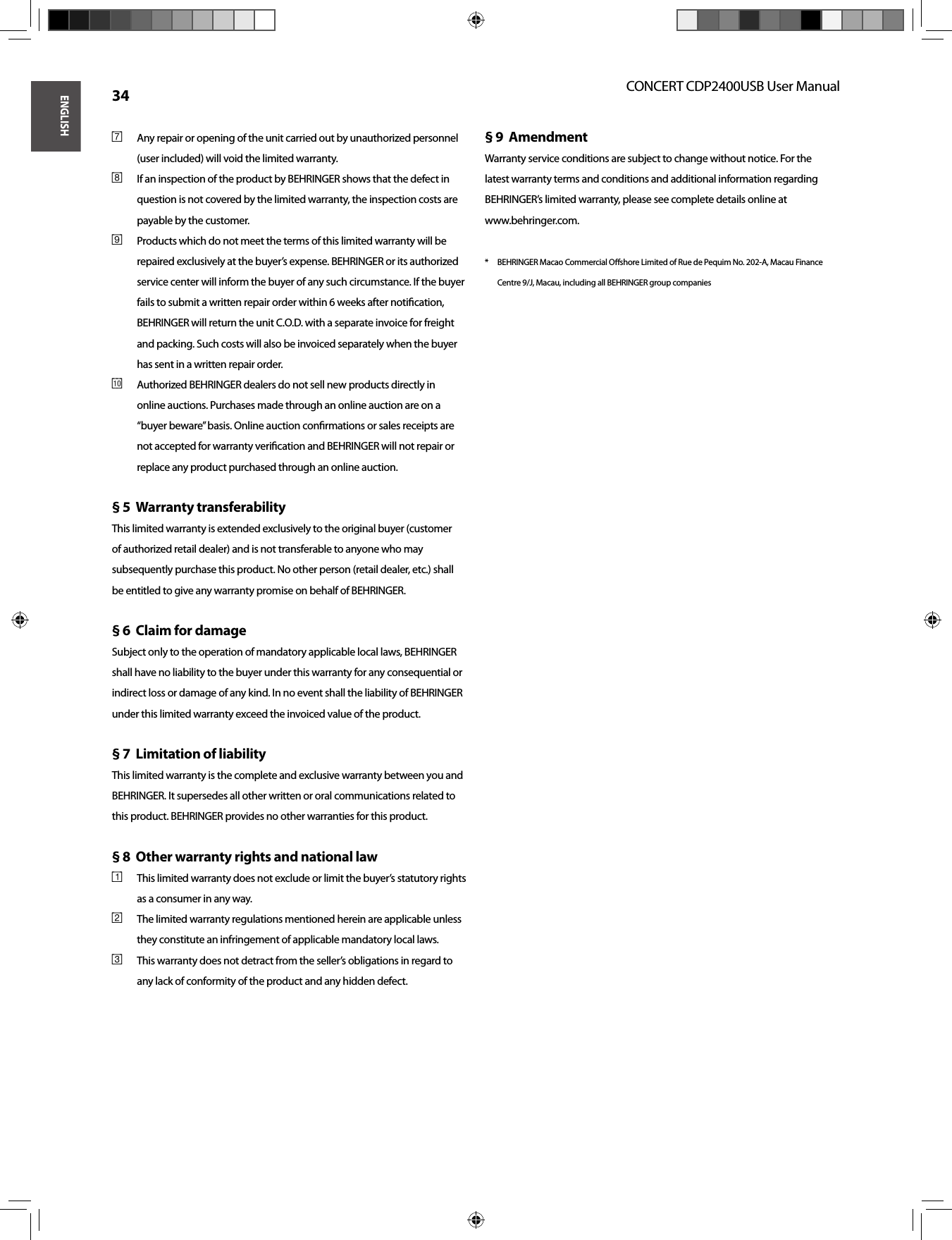 ENGLISHCONCERT CDP2400USB User Manual 34Any repair or opening of the unit carried out by unauthorized personnel [7] (user included) will void the limited warranty.If an inspection of the product by BEHRINGER shows that the defect in [8] question is not covered by the limited warranty, the inspection costs are payable by the customer.Products which do not meet the terms of this limited warranty will be [9] repaired exclusively at the buyer’s expense. BEHRINGER or its authorized service center will inform the buyer of any such circumstance. If the buyer fails to submit a written repair order within 6 weeks after notiﬁ cation, BEHRINGER will return the unit C.O.D. with a separate invoice for freight and packing. Such costs will also be invoiced separately when the buyer has sent in a written repair order.Authorized BEHRINGER dealers do not sell new products directly in {10} online auctions. Purchases made through an online auction are on a “buyer beware” basis. Online auction conﬁ rmations or sales receipts are not accepted for warranty veriﬁ cation and BEHRINGER will not repair or replace any product purchased through an online auction.Warranty transferability § 5  This limited warranty is extended exclusively to the original buyer (customer of authorized retail dealer) and is not transferable to anyone who may subsequently purchase this product. No other person (retail dealer, etc.) shall be entitled to give any warranty promise on behalf of BEHRINGER.Claim for damage§ 6  Subject only to the operation of mandatory applicable local laws, BEHRINGER shall have no liability to the buyer under this warranty for any consequential or indirect loss or damage of any kind. In no event shall the liability of BEHRINGER under this limited warranty exceed the invoiced value of the product.Limitation of liability§ 7  This limited warranty is the complete and exclusive warranty between you and BEHRINGER. It supersedes all other written or oral communications related to this product. BEHRINGER provides no other warranties for this product.Other warranty rights and national law§ 8  This limited warranty does not exclude or limit the buyer’s statutory rights [1] as a consumer in any way.The limited warranty regulations mentioned herein are applicable unless [2] they constitute an infringement of applicable mandatory local laws.This warranty does not detract from the seller’s obligations in regard to [3] any lack of conformity of the product and any hidden defect.Amendment§ 9  Warranty service conditions are subject to change without notice. For the latest warranty terms and conditions and additional information regarding BEHRINGER’s limited warranty, please see complete details online at www.behringer.com.*  BEHRINGER Macao Commercial Oﬀ  shore Limited of Rue de Pequim No. 202-A, Macau Finance Centre 9/J, Macau, including all BEHRINGER group companies