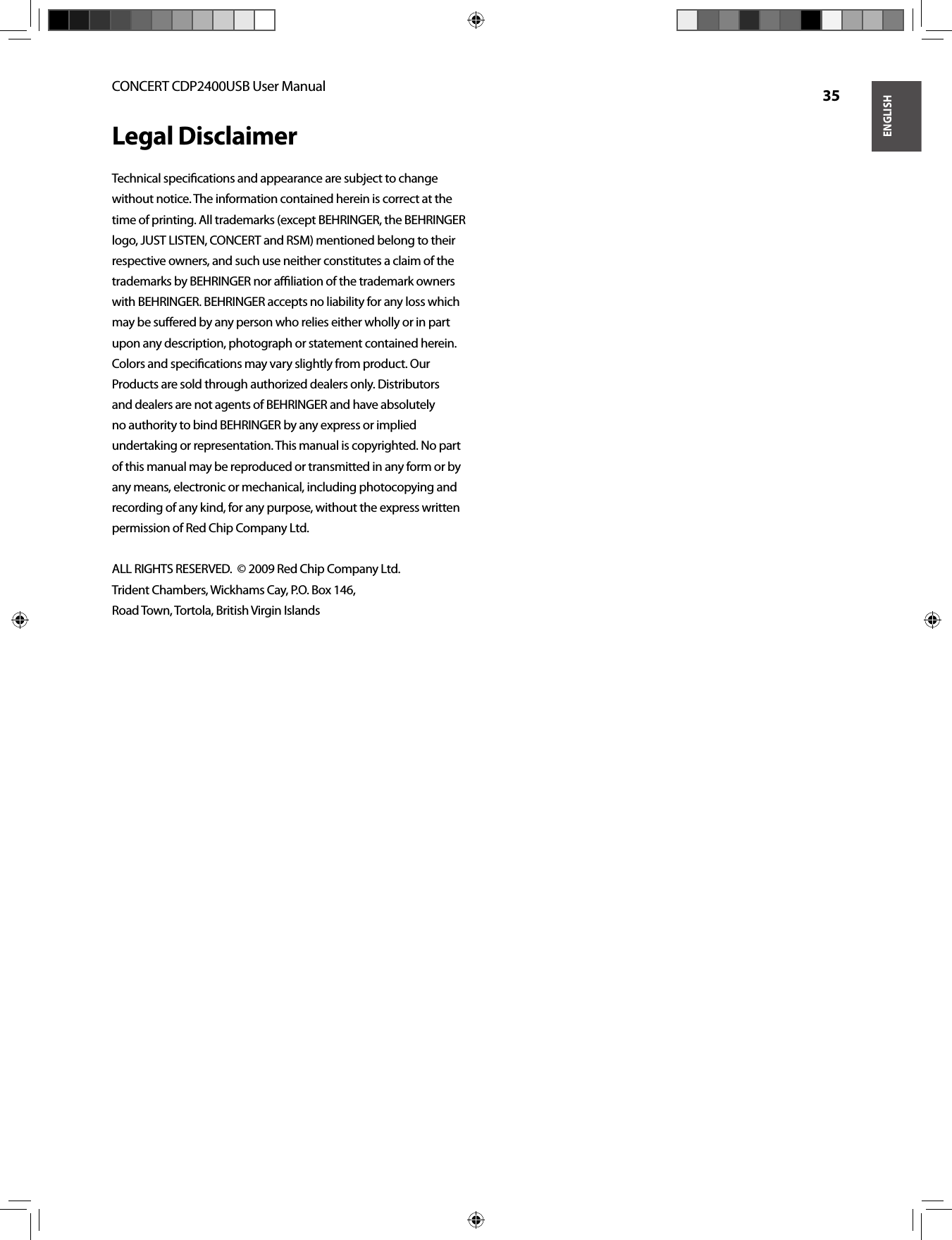 ENGLISHCONCERT CDP2400USB User Manual  35Legal DisclaimerTechnical speciﬁ cations and appearance are subject to change without notice. The information contained herein is correct at the time of printing. All trademarks (except BEHRINGER, the BEHRINGER logo, JUST LISTEN, CONCERT and RSM) mentioned belong to their respective owners, and such use neither constitutes a claim of the trademarks by BEHRINGER nor aﬃ  liation of the trademark owners with BEHRINGER. BEHRINGER accepts no liability for any loss which may be suﬀ ered by any person who relies either wholly or in part upon any description, photograph or statement contained herein. Colors and speciﬁ cations may vary slightly from product. Our Products are sold through authorized dealers only. Distributors and dealers are not agents of BEHRINGER and have absolutely no authority to bind BEHRINGER by any express or implied undertaking or representation. This manual is copyrighted. No part of this manual may be reproduced or transmitted in any form or by any means, electronic or mechanical, including photocopying and recording of any kind, for any purpose, without the express written permission of Red Chip Company Ltd.ALL RIGHTS RESERVED.  © 2009 Red Chip Company Ltd.Trident Chambers, Wickhams Cay, P.O. Box 146,Road Town, Tortola, British Virgin Islands