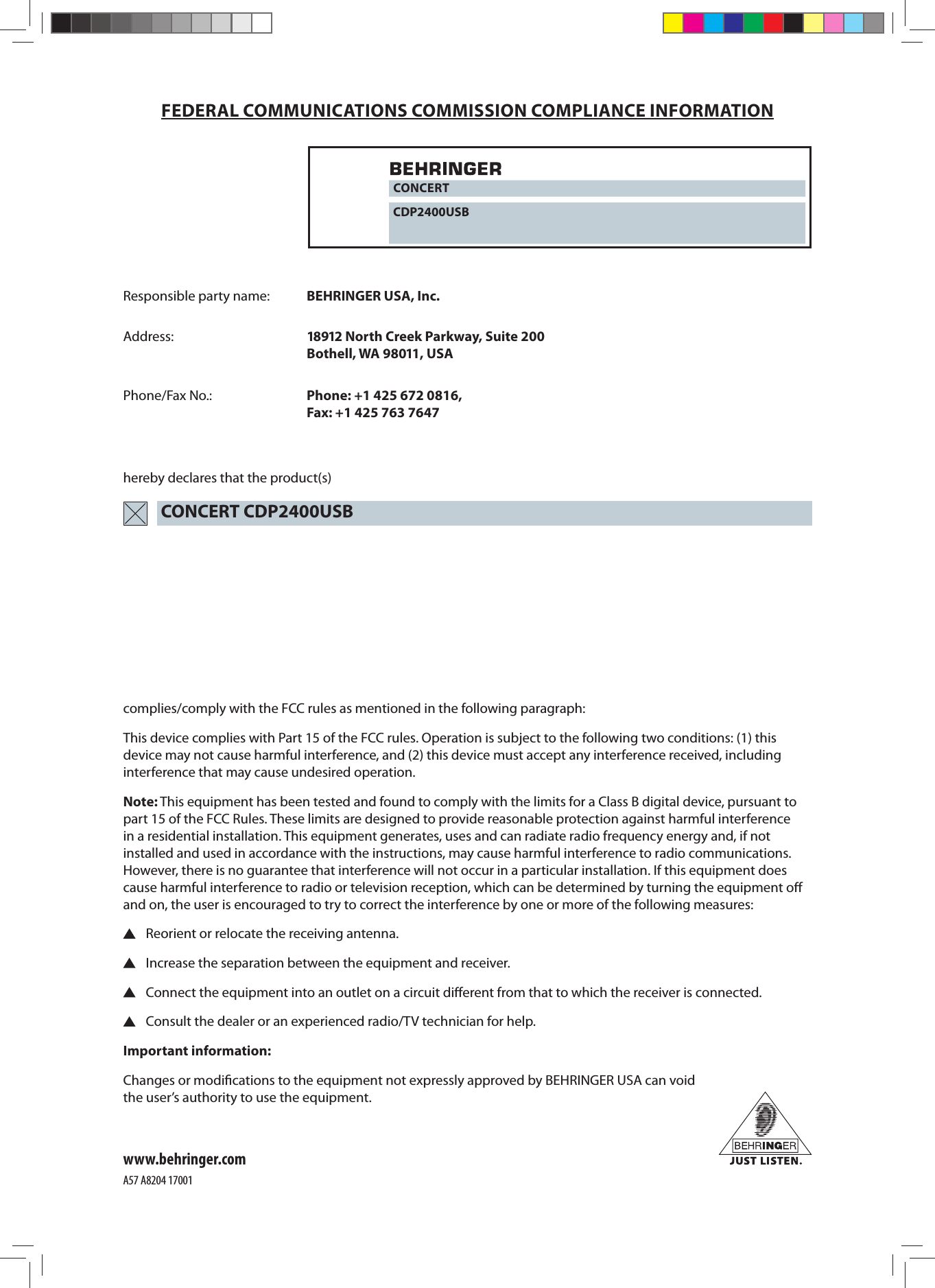 complies/comply with the FCC rules as mentioned in the following paragraph:This device complies with Part 15 of the FCC rules. Operation is subject to the following two conditions: (1) this device may not cause harmful interference, and (2) this device must accept any interference received, including interference that may cause undesired operation.Note: This equipment has been tested and found to comply with the limits for a Class B digital device, pursuant to part 15 of the FCC Rules. These limits are designed to provide reasonable protection against harmful interference in a residential installation. This equipment generates, uses and can radiate radio frequency energy and, if not installed and used in accordance with the instructions, may cause harmful interference to radio communications. However, there is no guarantee that interference will not occur in a particular installation. If this equipment does cause harmful interference to radio or television reception, which can be determined by turning the equipment oﬀ  and on, the user is encouraged to try to correct the interference by one or more of the following measures:  Reorient or relocate the receiving antenna.  Increase the separation between the equipment and receiver.  Connect the equipment into an outlet on a circuit diﬀ erent from that to which the receiver is connected.  Consult the dealer or an experienced radio/TV technician for help.Important information:Changes or modiﬁ cations to the equipment not expressly approved by BEHRINGER USA can void the user’s authority to use the equipment.FEDERAL COMMUNICATIONS COMMISSION COMPLIANCE INFORMATIONResponsible party name: BEHRINGER USA, Inc.Address: 18912 North Creek Parkway, Suite 200 Bothell, WA 98011, USAPhone/Fax No.: Phone: +1 425 672 0816, Fax: +1 425 763 7647hereby declares that the product(s)www.behringer.comCONCERTCDP2400USBCONCERT CDP2400USBA57 A8204 17001
