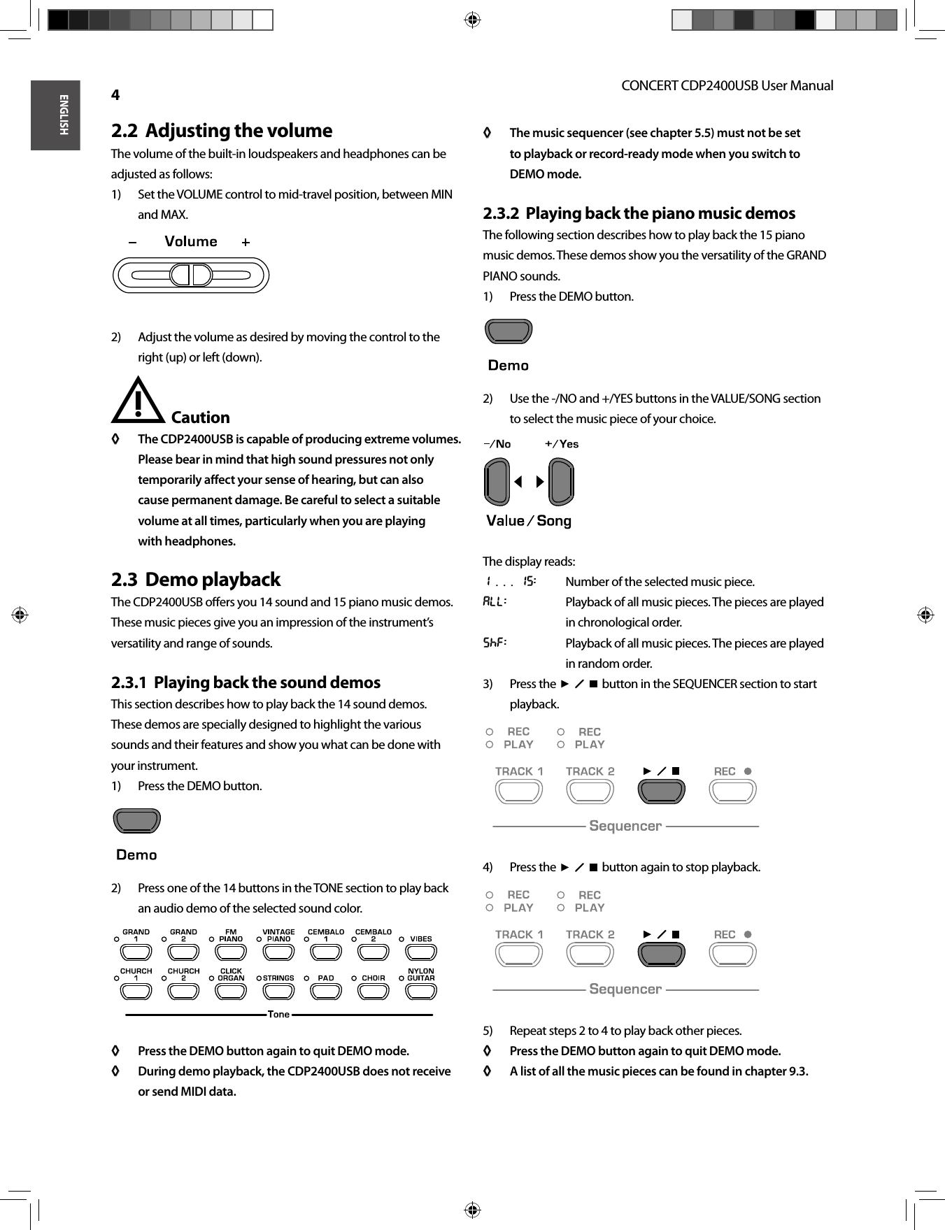 ENGLISHCONCERT CDP2400USB User Manual 4Adjusting the volume2.2  The volume of the built-in loudspeakers and headphones can be adjusted as follows:Set the VOLUME control to mid-travel position, between MIN 1) and MAX.Adjust the volume as desired by moving the control to the 2) right (up) or left (down).Caution !The CDP2400USB is capable of producing extreme volumes. ◊ ◊ Please bear in mind that high sound pressures not only temporarily aﬀ  ect your sense of hearing, but can also cause permanent damage. Be careful to select a suitable volume at all times, particularly when you are playing with headphones.Demo playback2.3  The CDP2400USB oﬀ ers you 14 sound and 15 piano music demos. These music pieces give you an impression of the instrument’s versatility and range of sounds.Playing back the sound demos2.3.1  This section describes how to play back the 14 sound demos.These demos are specially designed to highlight the varioussounds and their features and show you what can be done with your instrument.Press the DEMO button.1) Press one of the 14 buttons in the TONE section to play back 2) an audio demo of the selected sound color.Press the DEMO button again to quit DEMO mode.◊ ◊ During demo playback, the CDP2400USB does not receive ◊ ◊ or send MIDI data.The music sequencer (see chapter 5.5) must not be set ◊ ◊ to playback or record-ready mode when you switch to DEMO mode.Playing back the piano music demos2.3.2  The following section describes how to play back the 15 piano music demos. These demos show you the versatility of the GRAND PIANO sounds.Press the DEMO button.1) Use the -/NO and +/YES buttons in the VALUE/SONG section 2) to select the music piece of your choice.The display reads:1 . . . 15:  Number of the selected music piece.All:  Playback of all music pieces. The pieces are played in chronological order.SHF:  Playback of all music pieces. The pieces are played in random order.Press the  3)    button in the SEQUENCER section to start playback.Press the  4)    button again to stop playback.Repeat steps 2 to 4 to play back other pieces.5) Press the DEMO button again to quit DEMO mode.◊ ◊ A list of all the music pieces can be found in chapter 9.3.◊ ◊ 